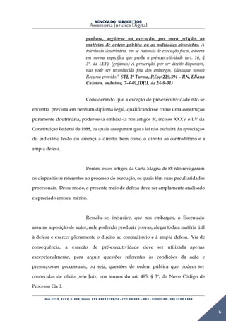 ADVOGADO SUBSCRITOR
Assessoria Jurídica Digital
Rua XXXX, XXXX, n. XXX, bairro, XXX XXXXXXXX/SP - CEP: XX.XXX – XXX - FONE/FAX: (XX) XXXX XXXX
6
penhora, argüir-se na execução, por mera petição, as
matérias de ordem pública ou as nulidades absolutas. A
tolerância doutrinária, em se tratando de execução fiscal, esbarra
em norma específica que proíbe a pré-executividade (art. 16, §
3º, da LEF). (grifamos) A prescrição, por ser direito disponível,
não pode ser reconhecida fora dos embargos. (destaque nosso)
Recurso provido.” STJ, 2ª Turma, REsp 229.394 – RN, Eliana
Calmon, unânime, 7-8-01,(DJU, de 24-9-01)
Considerando que a exceção de pré-executividade não se
encontra prevista em nenhum diploma legal, qualificando-se como uma construção
puramente doutrinária, poder-se-ia embasá-la nos artigos 5º, incisos XXXV e LV da
Constituição Federal de 1988, os quais asseguram que a lei não excluirá da apreciação
do judiciário lesão ou ameaça a direito, bem como o direito ao contraditório e a
ampla defesa.
Porém, esses artigos da Carta Magna de 88 não revogaram
os dispositivos referentes ao processo de execução, os quais têm suas peculiaridades
processuais. Desse modo, o presente meio de defesa deve ser amplamente analisado
e apreciado em seu mérito.
Ressalte-se, inclusive, que nos embargos, o Executado
assume a posição de autor, nele podendo produzir provas, alegar toda a matéria útil
à defesa e exercer plenamente o direito ao contraditório e à ampla defesa. Via de
consequência, a exceção de pré-executividade deve ser utilizada apenas
excepcionalmente, para arguir questões referentes às condições da ação e
pressupostos processuais, ou seja, questões de ordem pública que podem ser
conhecidas de ofício pelo Juiz, nos termos do art. 485, § 3º, do Novo Código de
Processo Civil.
 