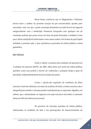 ADVOGADO SUBSCRITOR
Assessoria Jurídica Digital
Rua XXXX, XXXX, n. XXX, bairro, XXX XXXXXXXX/SP - CEP: XX.XXX – XXX - FONE/FAX: (XX) XXXX XXXX
7
Dessa forma, conclui-se que os Magistrados e Tribunais
devem fazer a análise da presente exceção de pré executividade, opostas pelo
executado, uma vez que, a parte executada demonstra sua total boa fé em negociar
amigavelmente com a Instituição Financeira Exequente sem qualquer ato de
constrição judicial que possa recair aos bens da parte Executada, e também é visto
que o título extrajudicial colacionado a estes autos contem vicio forma da qual impõe
nulidade a presente ação, o que caracteriza os preceitos de ordem pública a serem
garantidos.
DO TÍTULO
Como é sabido, a ausência das condições da ação provoca
a extinção do processo (NCPC, art. 485). Além disso, por serem de ordem pública,
questões como essa podem e devem ser conhecidas a qualquer tempo e grau de
jurisdição, independentemente de provocação das partes.
Certeza e liquidez são requisitos de existência do título
executivo. Sem tais atributos, em razão da ausência de título, a tutela executiva não é
adequada para atender a situação jurídico-substancial que se apresenta. Significa, em
síntese, que o demandante, ao ingressar com ação executiva sem título, é carecedor
desta por falta de interesse processual.
No processo de execução, questões de ordem pública,
relacionadas às condições da ação e aos pressupostos de desenvolvimento do
 
