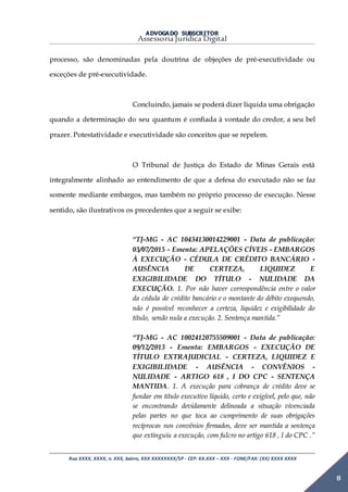 ADVOGADO SUBSCRITOR
Assessoria Jurídica Digital
Rua XXXX, XXXX, n. XXX, bairro, XXX XXXXXXXX/SP - CEP: XX.XXX – XXX - FONE/FAX: (XX) XXXX XXXX
8
processo, são denominadas pela doutrina de objeções de pré-executividade ou
exceções de pré-executividade.
Concluindo, jamais se poderá dizer líquida uma obrigação
quando a determinação do seu quantum é confiada à vontade do credor, a seu bel
prazer. Potestatividade e executividade são conceitos que se repelem.
O Tribunal de Justiça do Estado de Minas Gerais está
integralmente alinhado ao entendimento de que a defesa do executado não se faz
somente mediante embargos, mas também no próprio processo de execução. Nesse
sentido, são ilustrativos os precedentes que a seguir se exibe:
“TJ-MG - AC 10434130014229001 - Data de publicação:
03/07/2015 - Ementa: APELAÇÕES CÍVEIS - EMBARGOS
À EXECUÇÃO - CÉDULA DE CRÉDITO BANCÁRIO -
AUSÊNCIA DE CERTEZA, LIQUIDEZ E
EXIGIBILIDADE DO TÍTULO - NULIDADE DA
EXECUÇÃO. 1. Por não haver correspondência entre o valor
da cédula de crédito bancário e o montante do débito exequendo,
não é possível reconhecer a certeza, liquidez e exigibilidade do
título, sendo nula a execução. 2. Sentença mantida.”
“TJ-MG - AC 10024120755509001 - Data de publicação:
09/12/2013 - Ementa: EMBARGOS - EXECUÇÃO DE
TÍTULO EXTRAJUDICIAL - CERTEZA, LIQUIDEZ E
EXIGIBILIDADE - AUSÊNCIA - CONVÊNIOS -
NULIDADE - ARTIGO 618 , I DO CPC - SENTENÇA
MANTIDA. 1. A execução para cobrança de crédito deve se
fundar em título executivo líquido, certo e exigível, pelo que, não
se encontrando devidamente delineada a situação vivenciada
pelas partes no que toca ao cumprimento de suas obrigações
recíprocas nos convênios firmados, deve ser mantida a sentença
que extinguiu a execução, com fulcro no artigo 618 , I do CPC .”
 