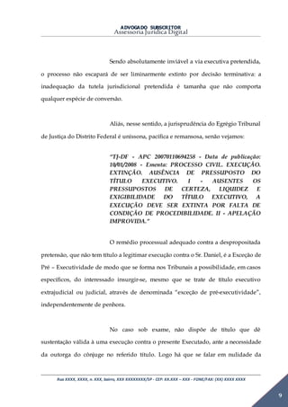 ADVOGADO SUBSCRITOR
Assessoria Jurídica Digital
Rua XXXX, XXXX, n. XXX, bairro, XXX XXXXXXXX/SP - CEP: XX.XXX – XXX - FONE/FAX: (XX) XXXX XXXX
9
Sendo absolutamente inviável a via executiva pretendida,
o processo não escapará de ser liminarmente extinto por decisão terminativa: a
inadequação da tutela jurisdicional pretendida é tamanha que não comporta
qualquer espécie de conversão.
Aliás, nesse sentido, a jurisprudência do Egrégio Tribunal
de Justiça do Distrito Federal é uníssona, pacífica e remansosa, senão vejamos:
“TJ-DF - APC 20070110694258 - Data de publicação:
10/01/2008 - Ementa: PROCESSO CIVIL. EXECUÇÃO.
EXTINÇÃO. AUSÊNCIA DE PRESSUPOSTO DO
TÍTULO EXECUTIVO. I - AUSENTES OS
PRESSUPOSTOS DE CERTEZA, LIQUIDEZ E
EXIGIBILIDADE DO TÍTULO EXECUTIVO, A
EXECUÇÃO DEVE SER EXTINTA POR FALTA DE
CONDIÇÃO DE PROCEDIBILIDADE. II - APELAÇÃO
IMPROVIDA.”
O remédio processual adequado contra a despropositada
pretensão, que não tem título a legitimar execução contra o Sr. Daniel, é a Exceção de
Pré – Executividade de modo que se forma nos Tribunais a possibilidade, em casos
específicos, do interessado insurgir-se, mesmo que se trate de título executivo
extrajudicial ou judicial, através de denominada “exceção de pré-executividade”,
independentemente de penhora.
No caso sob exame, não dispõe de título que dê
sustentação válida à uma execução contra o presente Executado, ante a necessidade
da outorga do cônjuge no referido título. Logo há que se falar em nulidade da
 