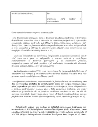 acerca de las emociones, las 
emociones para realzar el 
razonamiento 
Otras apreciaciones con respecto a este modelo: 
· Uno de los medios empleados para el desarrollo de estas competencias es la creación 
de ambientes adecuados para la expresión de emociones y exposición a experiencias 
emocionales distintas dentro del aula (Mayer y Cobb, 2000; Mayer y Salovey, 1997; 
Sanz y Sanz, 1997) de forma que el alumno pueda después generalizar su aprendizaje 
a otros contextos y obtenga los cimientos para adquirir otras competencias más 
complejas (Fernández-Berrocal y Ramos, 2004). 
· Nuestras capacidades de percepción, comprensión y regulación emocional son de 
vital importancia para la adaptación a nuestro entorno y contribuyen 
sustancialmente al bienestar psicológico y al crecimiento personal, 
independientemente del nivel cognitivo o el rendimiento académico del alumnado 
(Salovey y Mayer, 1990; Mayer y Salovey, 1997) 
· La inteligencia emocional (IE) es un concepto que ha traspasado la biblioteca y el 
laboratorio del científico y se ha trasladado a los más diversos contextos de la vida 
personal y profesional (Salovey y Mayer, 1990). 
· Principalmente, este término propone una visión funcionalista de las emociones y une 
dos interesantes ámbitos de investigación como son los procesos afectivos 
y los cognitivos que, hasta hace relativamente poco tiempo, se creían independientes 
e, incluso, contrapuestos (Mayer, 2001). Esta conjunción implicaría una mejor 
adaptación y resolución de los conflictos cotidianos mediante el uso, no sólo de 
nuestras capacidades intelectuales, sino a través de la información adicional que nos 
proporcionan nuestros estados afectivos (Salovey, Bedell, Detweiler, y Mayer, 2000). 
· Actualmente, existen dos medidas de habilidad para evaluar la IE desde este 
acercamiento, el MEIS (Multifactor Emotional Intelligence Scale; Mayer et al., 1999) 
basada en el modelo de Mayer y Salovey (1997) y su versión reducida y mejorada: el 
MSCEIT (Mayer Salovey Caruso Emotional Intelligence Test; Mayer, et al., 2001; 
 