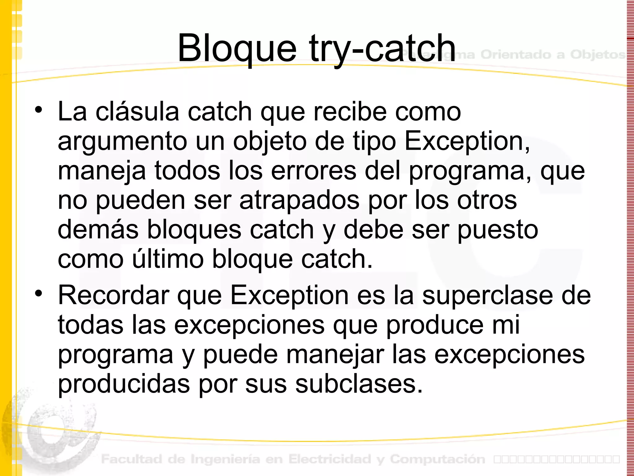 Bloque try-catch La clásula catch que recibe como argumento un objeto de tipo Exception, maneja todos los errores del programa, que no pueden ser atrapados por los otros demás bloques catch y debe ser puesto como último bloque catch. Recordar que Exception es la superclase de todas las excepciones que produce mi programa y puede manejar las excepciones producidas por sus subclases. 