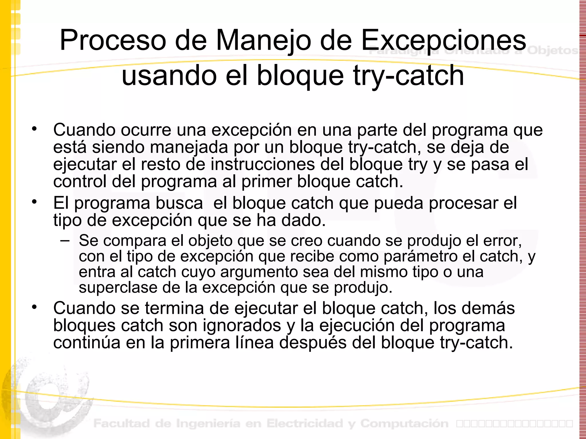 Proceso de Manejo de Excepciones usando el bloque try-catch Cuando ocurre una excepción en una parte del programa que está siendo manejada por un bloque try-catch, se deja de ejecutar el resto de instrucciones del bloque try y se pasa el control del programa al primer bloque catch. El programa busca  el bloque catch que pueda procesar el tipo de excepción que se ha dado.  Se compara el objeto que se creo cuando se produjo el error, con el tipo de excepción que recibe como parámetro el catch, y entra al catch cuyo argumento sea del mismo tipo o una superclase de la excepción que se produjo. Cuando se termina de ejecutar el bloque catch, los demás bloques catch son ignorados y la ejecución del programa continúa en la primera línea después del bloque try-catch. 