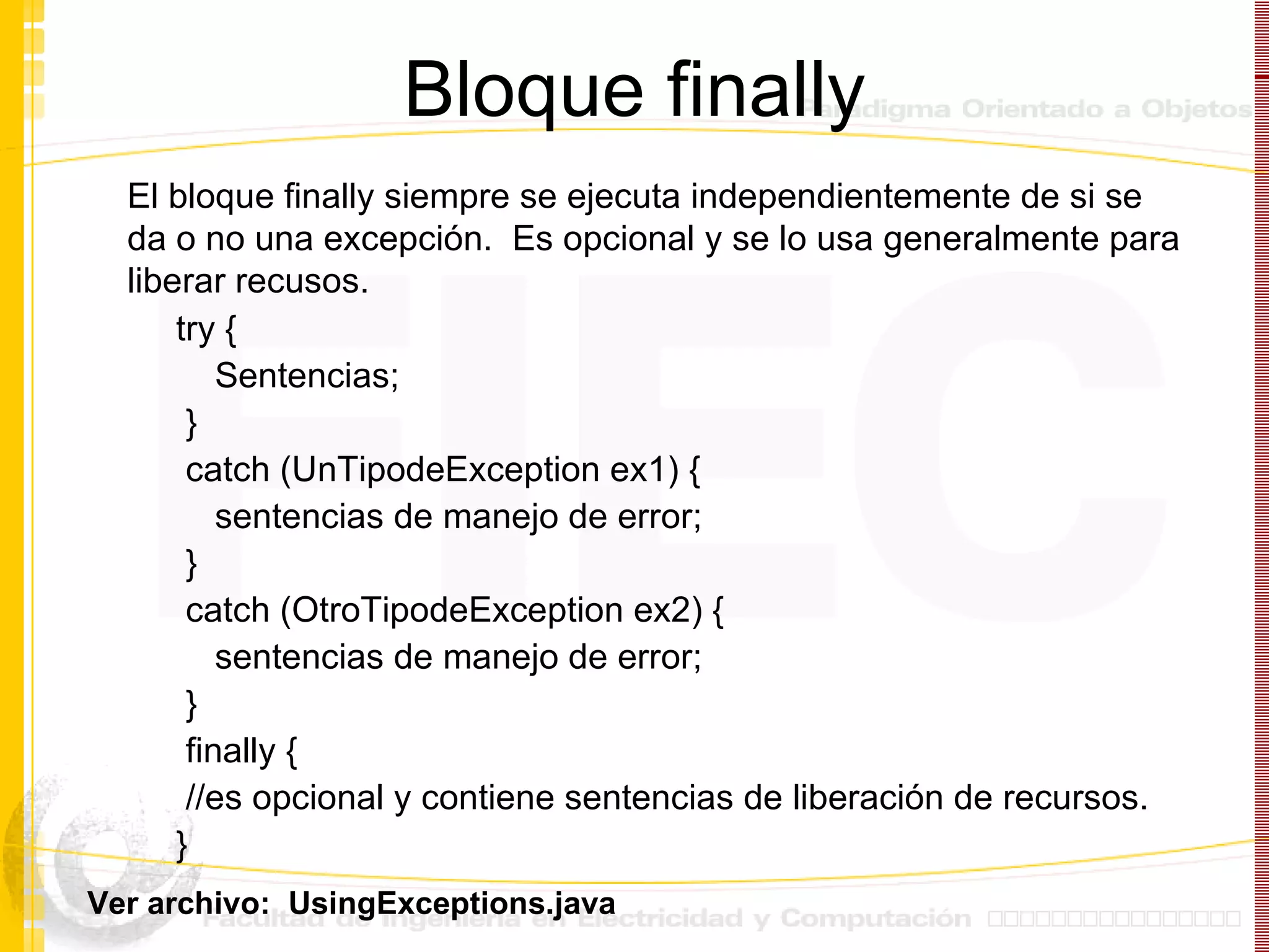 Bloque finally try  { Sentencias; } catch (UnTipodeException ex1)  { sentencias de manejo de error; } catch (OtroTipodeException ex2)  { sentencias de manejo de error; } finally  {   //es opcional y contiene sentencias de liberación de recursos. } El bloque finally siempre se ejecuta independientemente de si se da o no una excepción.  Es opcional y se lo usa generalmente para liberar recusos. Ver archivo:  UsingExceptions.java 