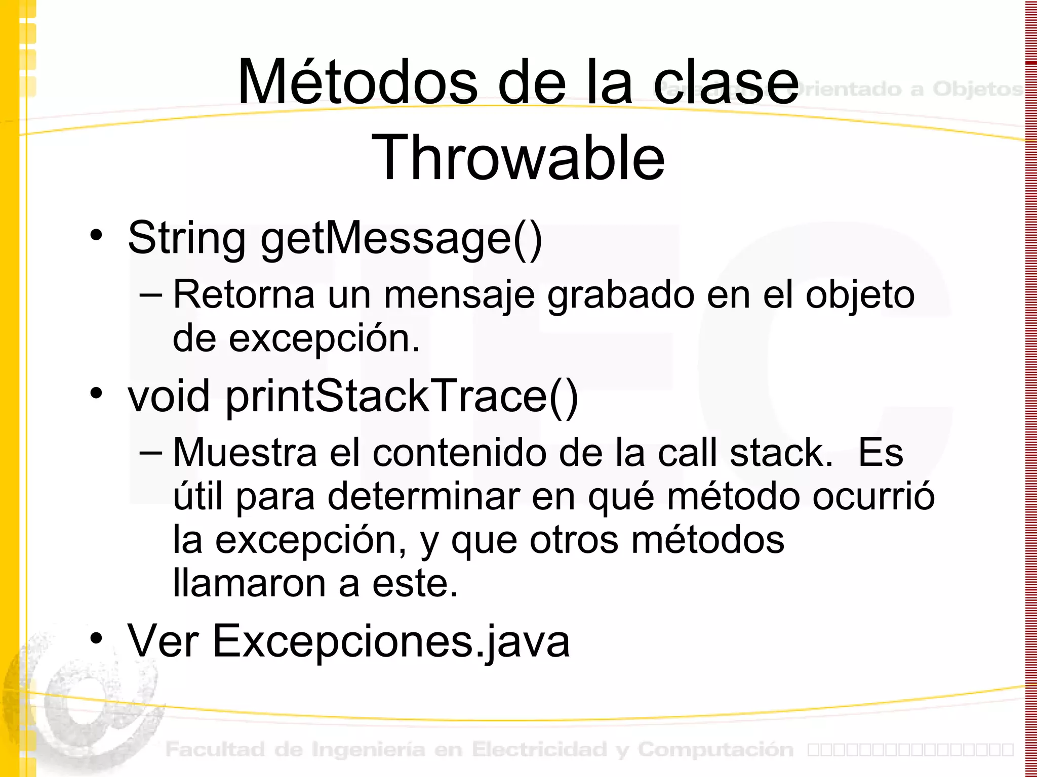 Métodos de la clase Throwable String getMessage() Retorna un mensaje grabado en el objeto de excepción. void printStackTrace() Muestra el contenido de la call stack.  Es útil para determinar en qué método ocurrió la excepción, y que otros métodos llamaron a este. Ver Excepciones.java 