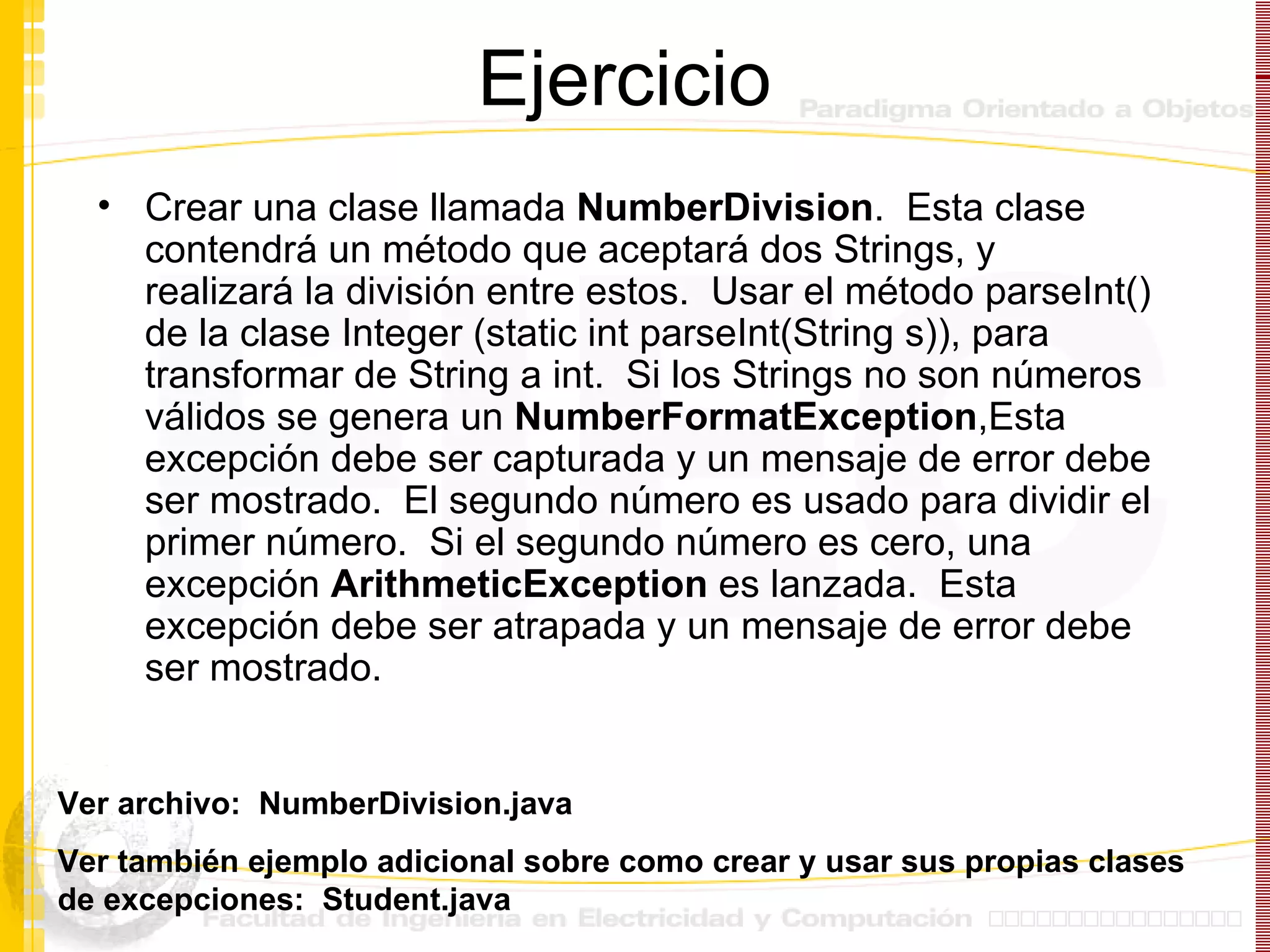 Ejercicio Crear una clase llamada  NumberDivision .  Esta clase contendrá un método que aceptará dos Strings, y realizará la división entre estos.  Usar el método parseInt() de la clase Integer (static int parseInt(String s)), para transformar de String a int.  Si los Strings no son números válidos se genera un  NumberFormatException ,Esta excepción debe ser capturada y un mensaje de error debe ser mostrado.  El segundo número es usado para dividir el primer número.  Si el segundo número es cero, una excepción  ArithmeticException  es lanzada.  Esta excepción debe ser atrapada y un mensaje de error debe ser mostrado. Ver archivo:  NumberDivision.java Ver también ejemplo adicional sobre como crear y usar sus propias clases de excepciones:  Student.java 