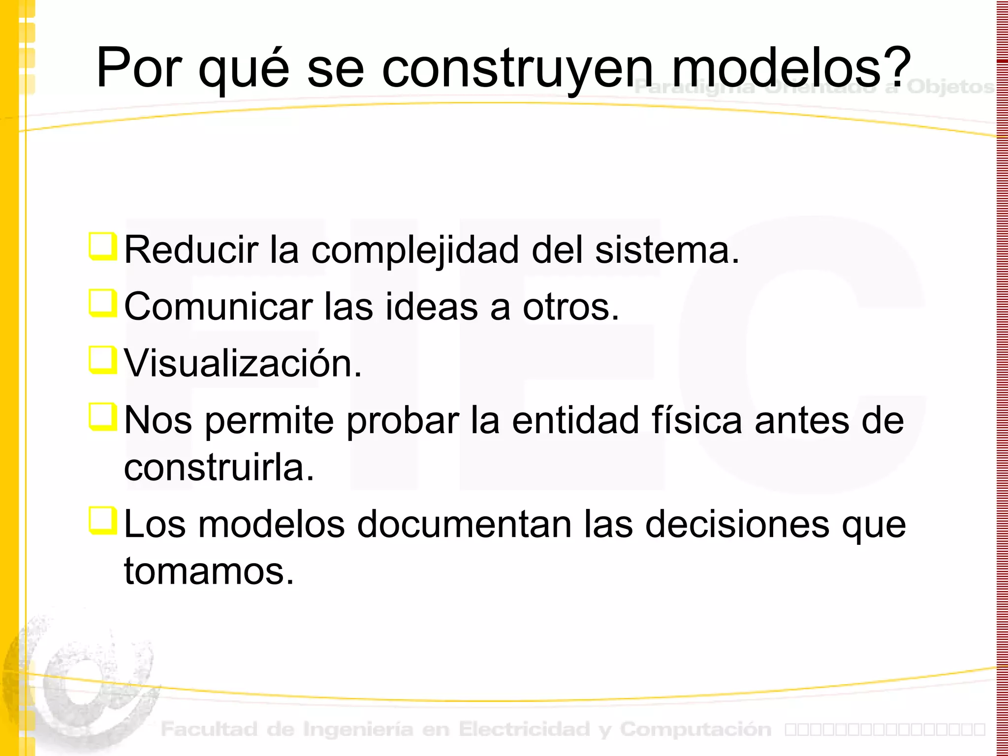 Por qu é se construyen modelos ? Reducir la complejidad del sistema. Comunicar las ideas a otros. Visualizaci ón.  Nos permite probar la entidad física antes de construirla. Los modelos documentan las decisiones que tomamos. 