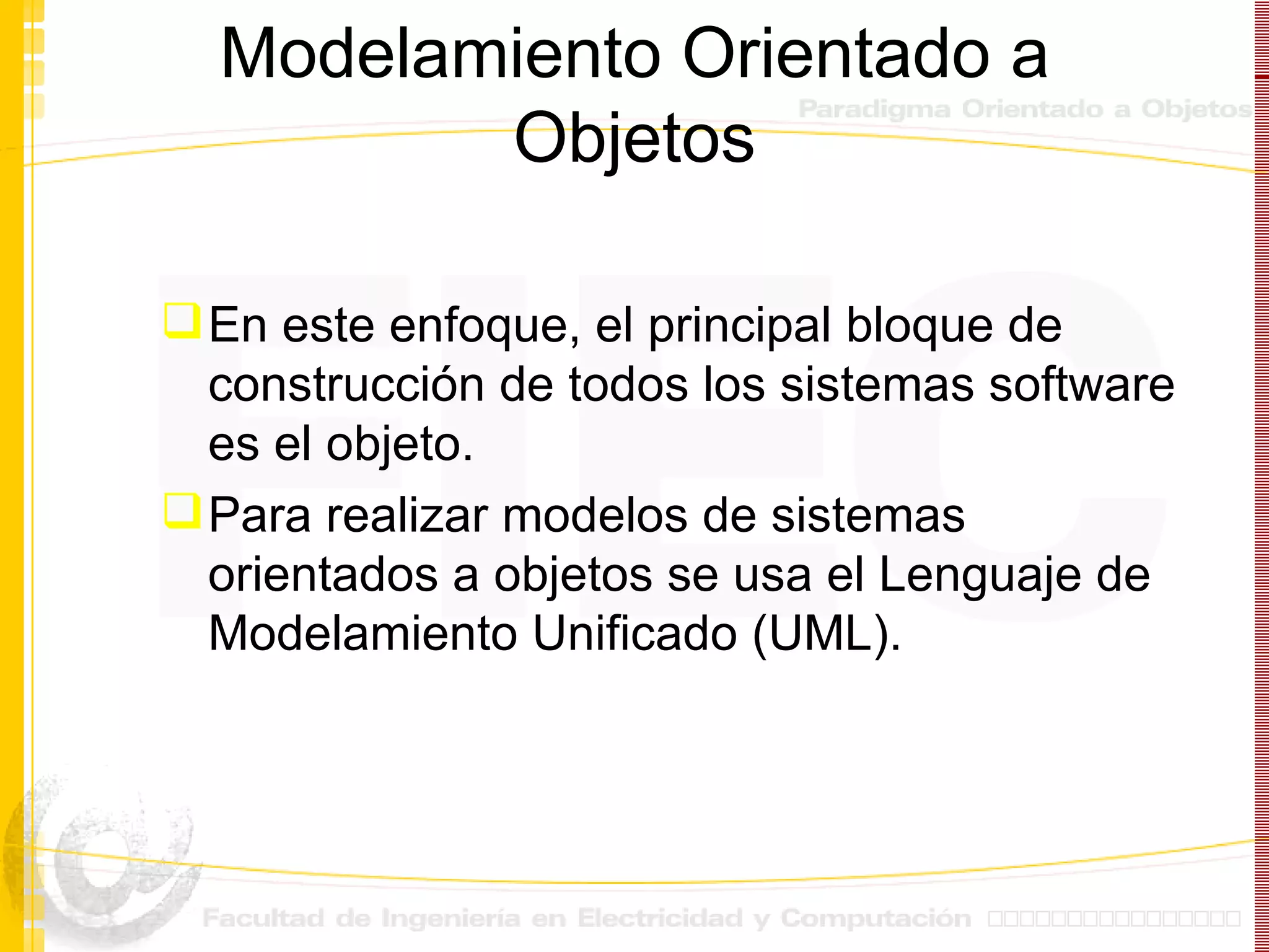 Modelamiento Orientado a Objetos En este enfoque, el principal bloque de construcción de todos los sistemas software es el objeto. Para realizar modelos de sistemas orientados a objetos se usa el Lenguaje de Modelamiento Unificado (UML). 