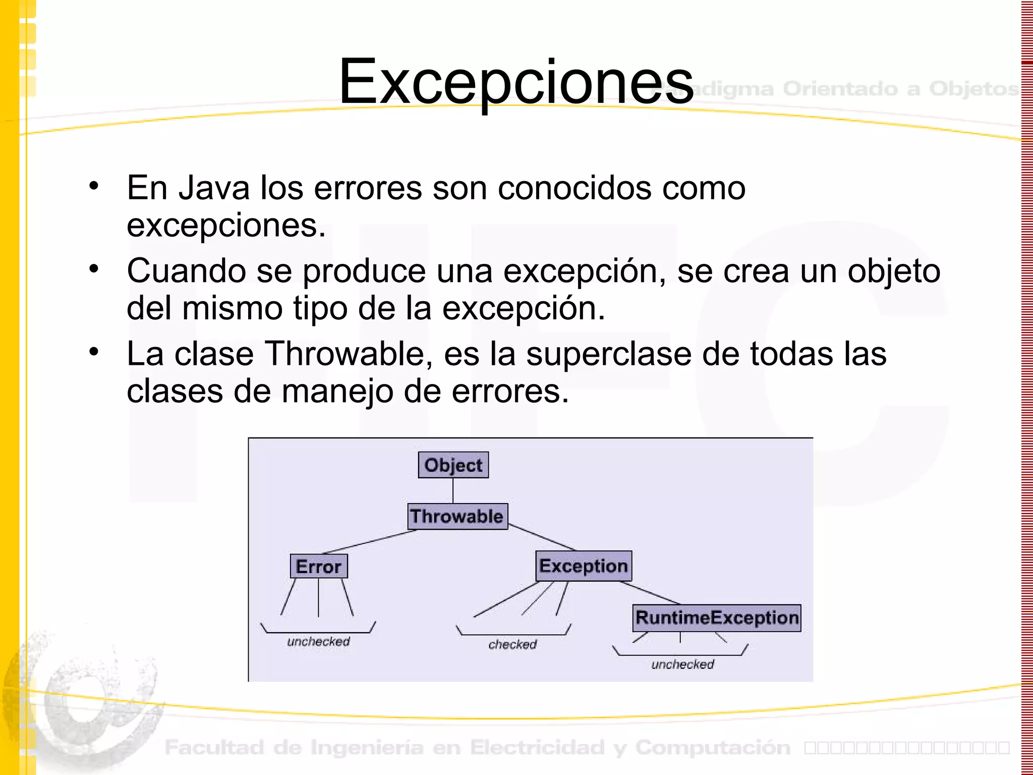Excepciones En Java los errores son conocidos como excepciones. Cuando se produce una excepción, se crea un objeto del mismo tipo de la excepción. La clase  Throwable, es la superclase de todas las clases de manejo de errores.   