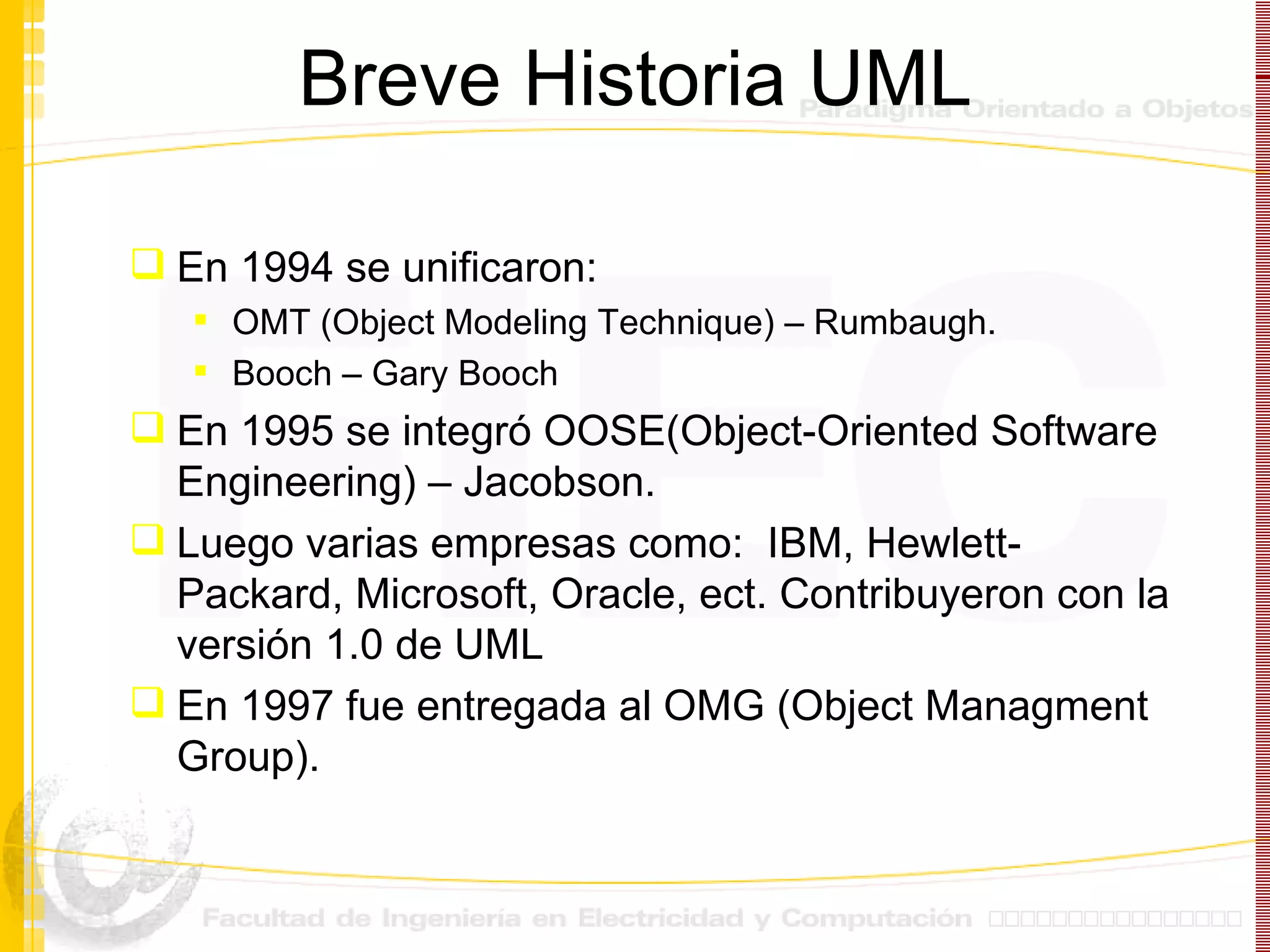 Breve Historia UML En 1994 se unificaron: OMT (Object Modeling Technique) – Rumbaugh. Booch – Gary Booch En 1995 se integró OOSE(Object-Oriented Software Engineering) – Jacobson.  Luego varias empresas como:  IBM, Hewlett-Packard, Microsoft, Oracle, ect. Contribuyeron con la versión 1.0 de UML En 1997 fue entregada al OMG (Object Managment Group). 