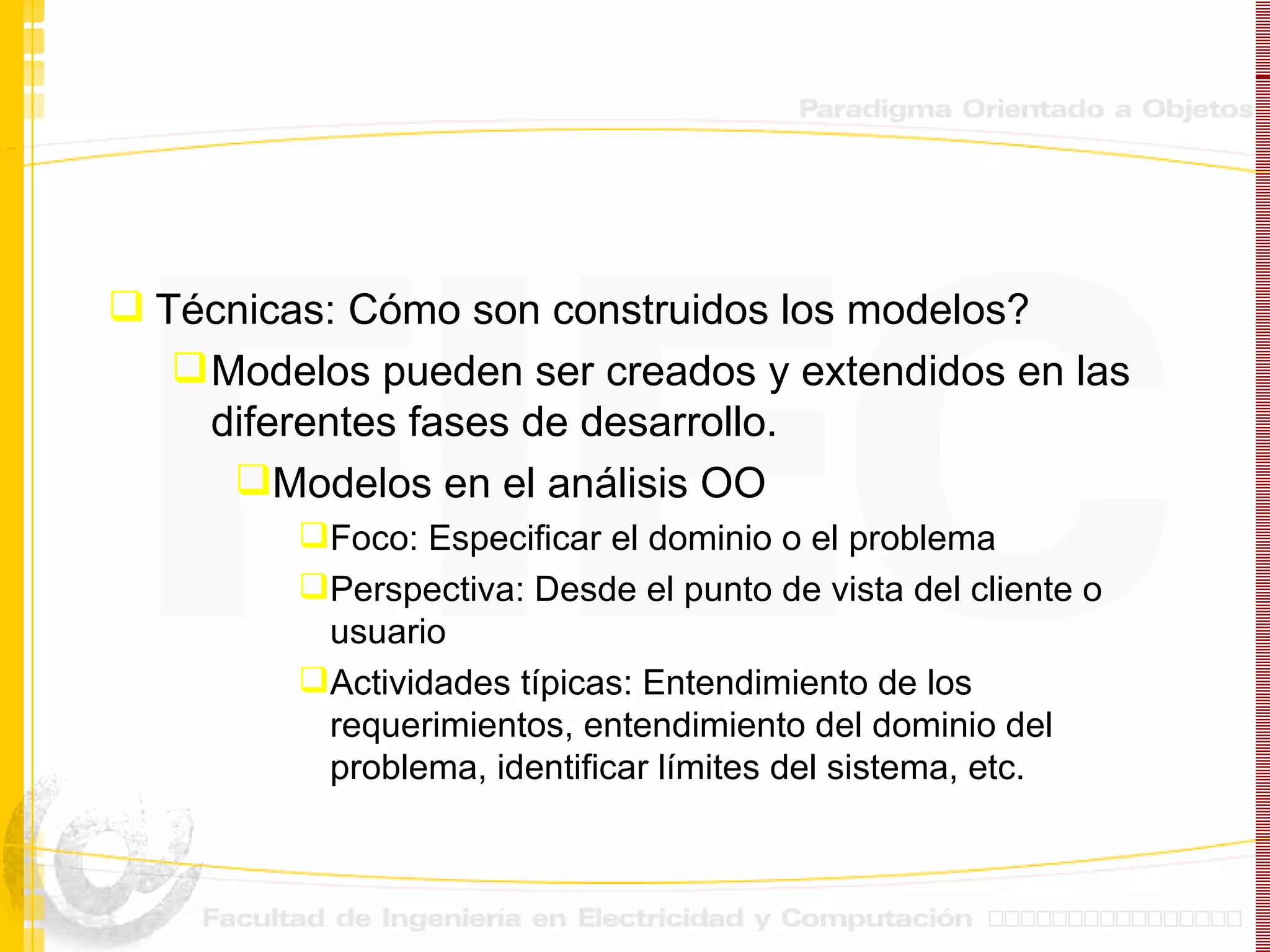 Técnicas: Cómo son construidos los modelos? Modelos pueden ser creados y extendidos en las  diferentes fases de desarrollo. Modelos en el análisis OO Foco: Especificar el dominio o el problema Perspectiva: Desde el punto de vista del cliente o usuario Actividades típicas: Entendimiento de los requerimientos, entendimiento del dominio del problema, identificar límites del sistema, etc. 