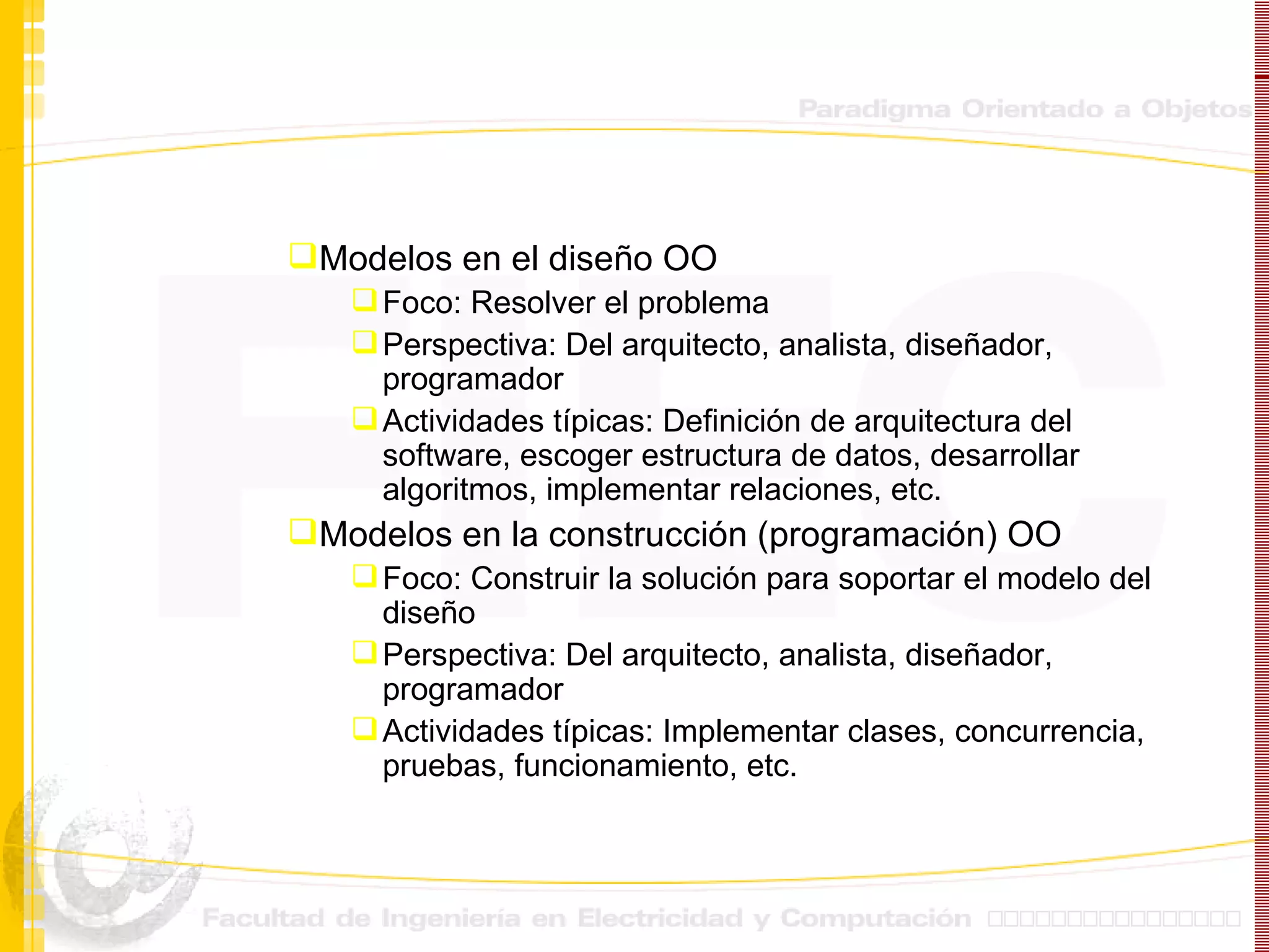 Modelos en el diseño OO Foco: Resolver el problema Perspectiva: Del arquitecto, analista, diseñador, programador Actividades típicas: Definición de arquitectura del software, escoger estructura de datos, desarrollar algoritmos, implementar relaciones, etc. Modelos en la construcción (programación) OO Foco: Construir la solución para soportar el modelo del diseño Perspectiva: Del arquitecto, analista, diseñador, programador Actividades típicas: Implementar clases, concurrencia, pruebas, funcionamiento, etc. 