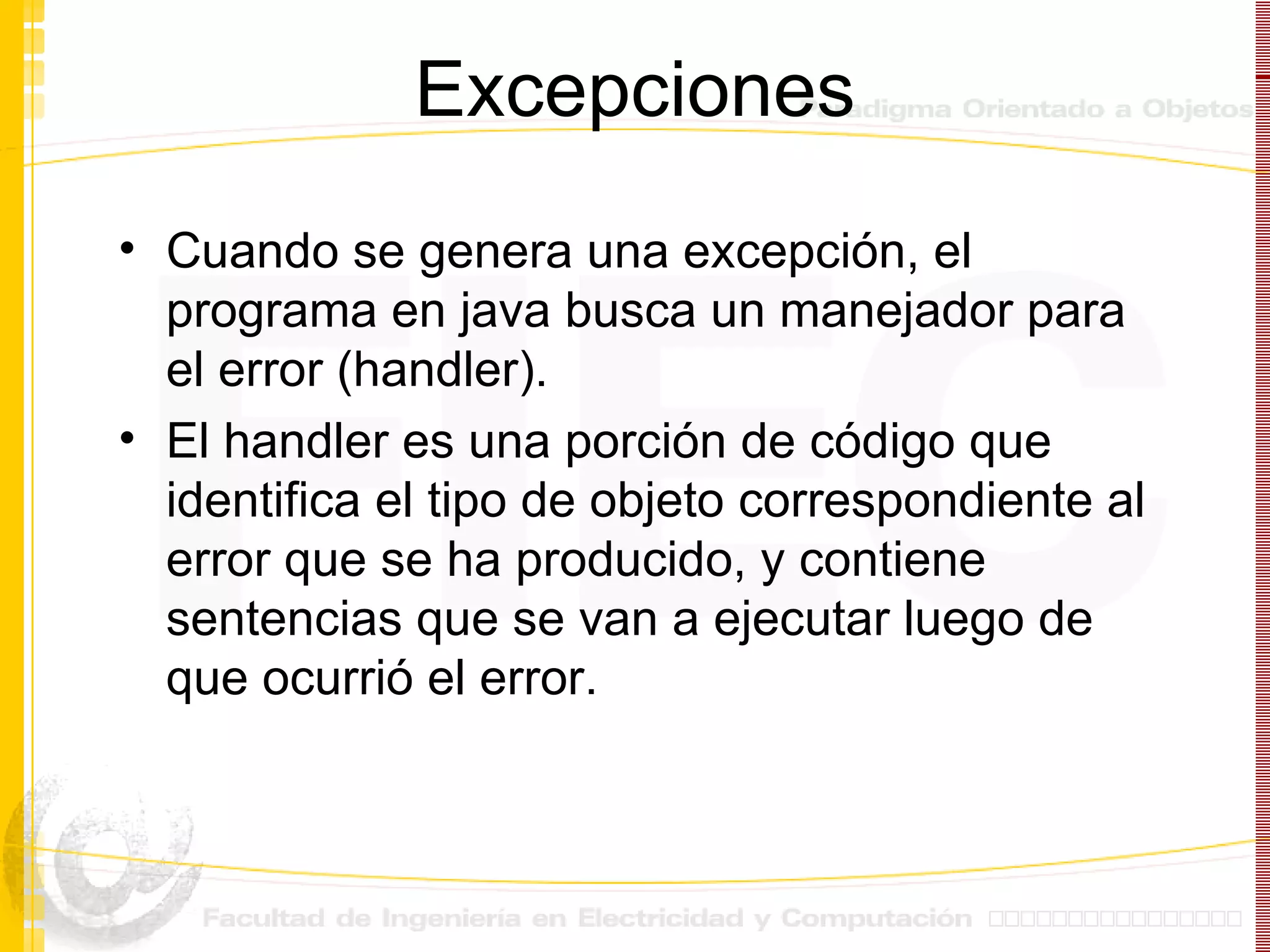 Excepciones Cuando se genera una excepción, el programa en java busca un manejador para el error (handler). El handler es una porción de código que identifica el tipo de objeto correspondiente al error que se ha producido, y contiene sentencias que se van a ejecutar luego de que ocurrió el error. 