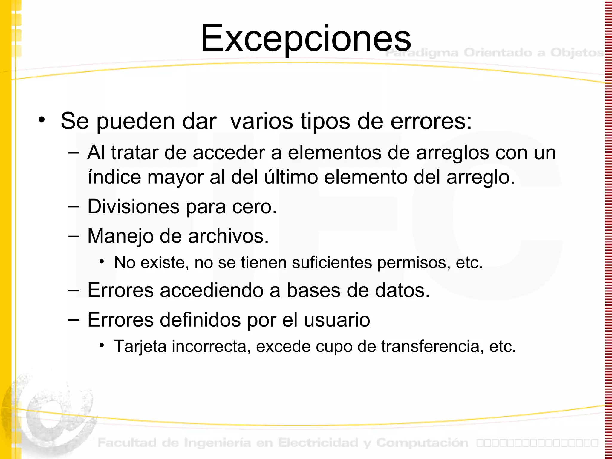 Excepciones Se pueden dar  varios tipos de errores: Al tratar de acceder a elementos de arreglos con un índice mayor al del último elemento del arreglo. Divisiones para cero. Manejo de archivos. No existe, no se tienen suficientes permisos, etc. Errores accediendo a bases de datos. Errores definidos por el usuario Tarjeta incorrecta, excede cupo de transferencia, etc. 