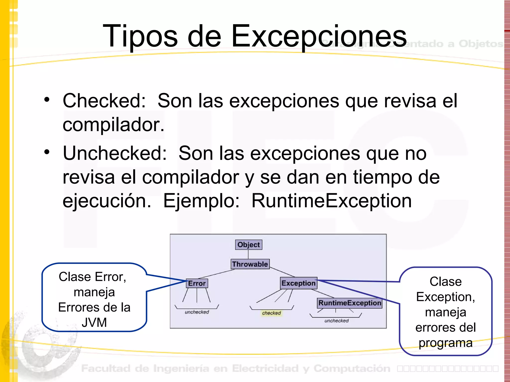 Tipos de Excepciones Checked:  Son las excepciones que revisa el compilador. Unchecked:  Son las excepciones que no revisa el compilador y se dan en tiempo de ejecución.  Ejemplo:  RuntimeException Clase Error,  maneja Errores de la JVM Clase Exception, maneja errores del programa 