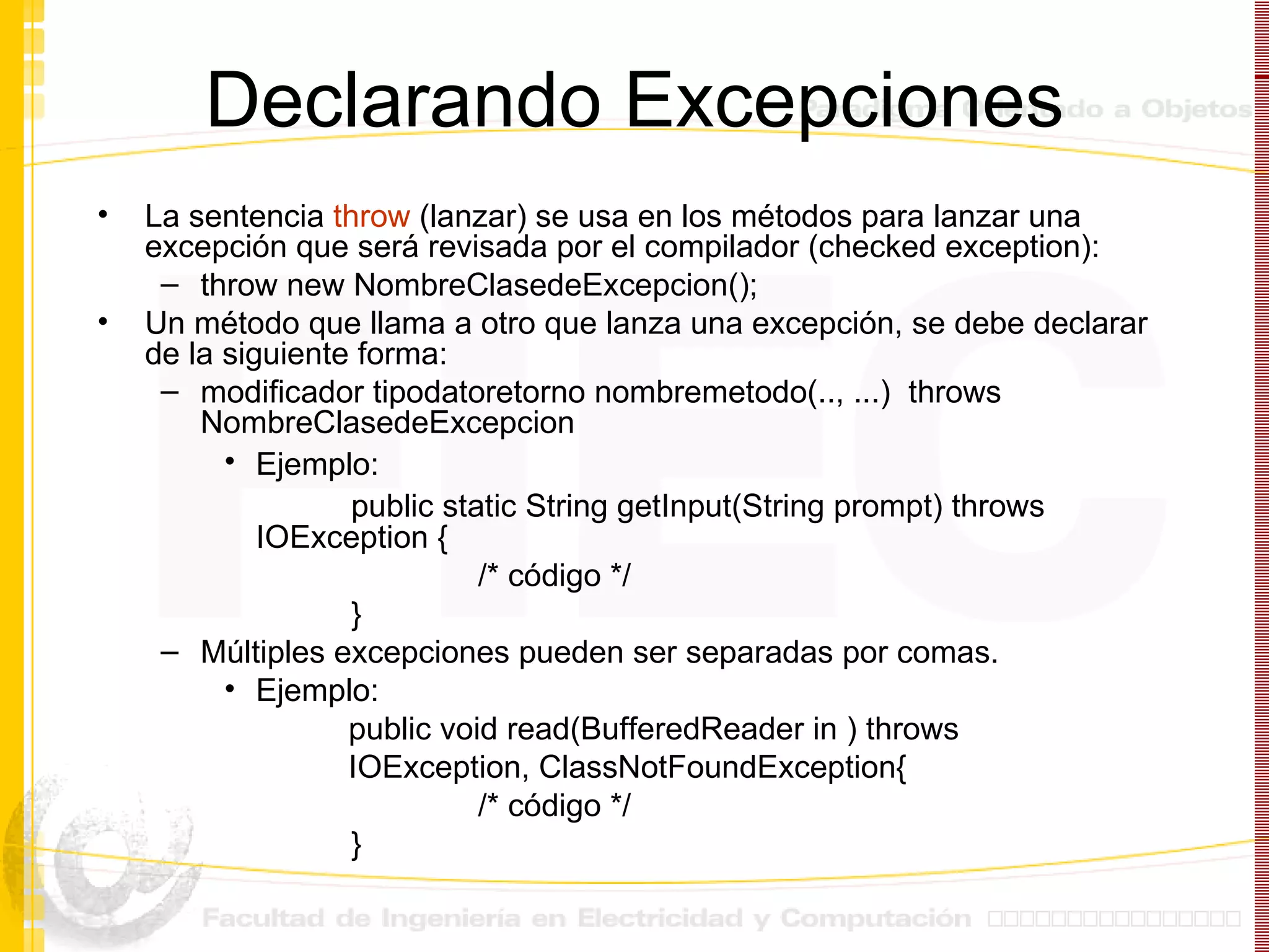 Declarando Excepciones La sentencia  throw  (lanzar) se usa en los métodos para lanzar una excepción que será revisada por el compilador ( checked exception) : throw new NombreClasedeExcepcion();  Un método que llama a otro que lanza una excepción, se debe declarar de la siguiente forma: modificador tipodatoretorno nombremetodo(.., ...)  throws NombreClasedeExcepcion Ejemplo:   public static String getInput(String prompt) throws  IOException { /* código */ } Múltiples excepciones pueden ser separadas por comas.  Ejemplo:  public void read(BufferedReader in ) throws IOException, ClassNotFoundException { /* código */ } 