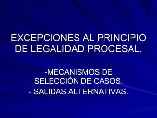EXCEPCIONES AL PRINCIPIO DE LEGALIDAD PROCESAL. -MECANISMOS DE SELECCIÓN DE CASOS. - SALIDAS ALTERNATIVAS. 