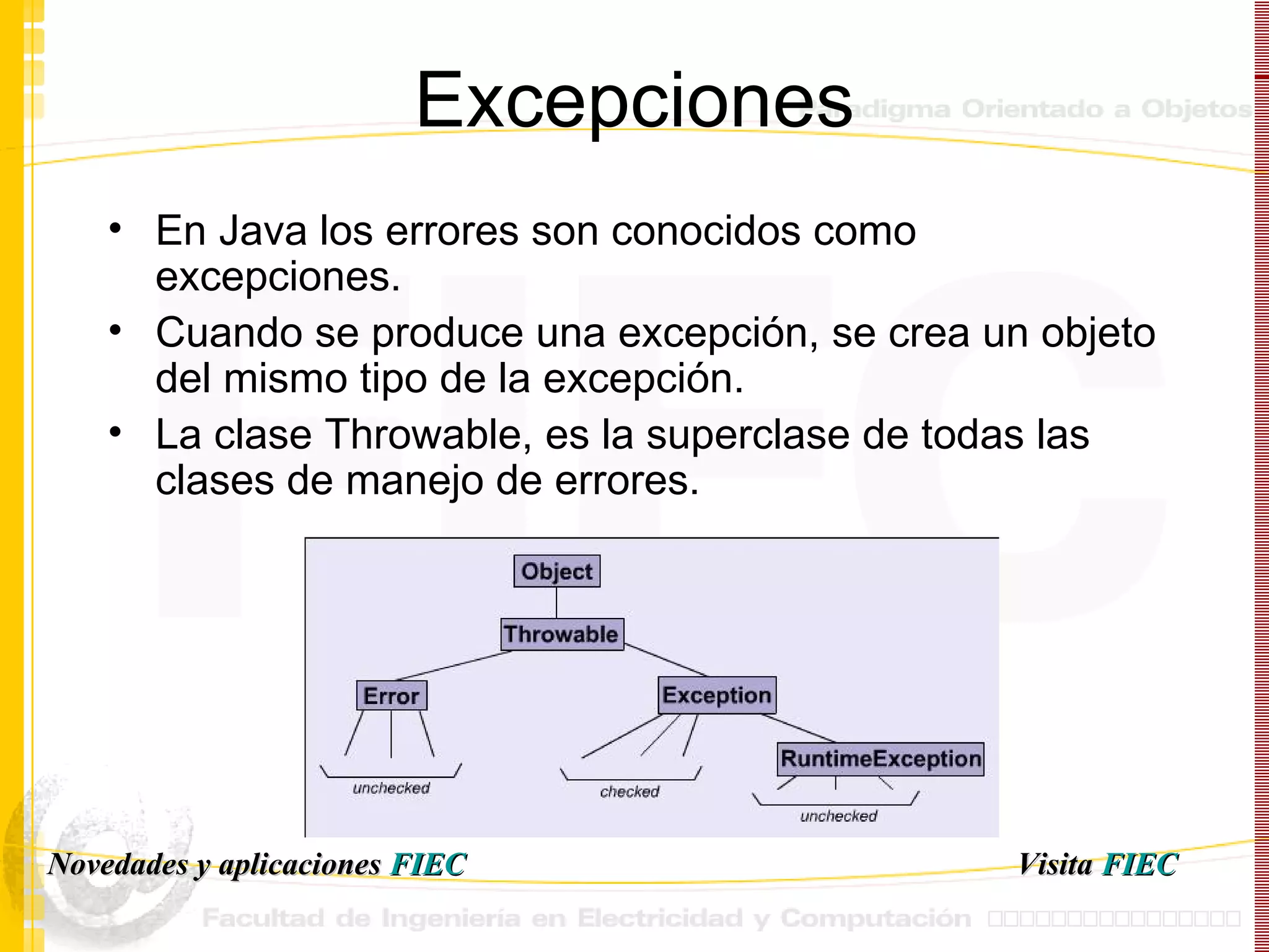Excepciones En Java los errores son conocidos como excepciones. Cuando se produce una excepción, se crea un objeto del mismo tipo de la excepción. La clase  Throwable, es la superclase de todas las clases de manejo de errores.   Visita   FIEC Novedades y aplicaciones  FIEC 
