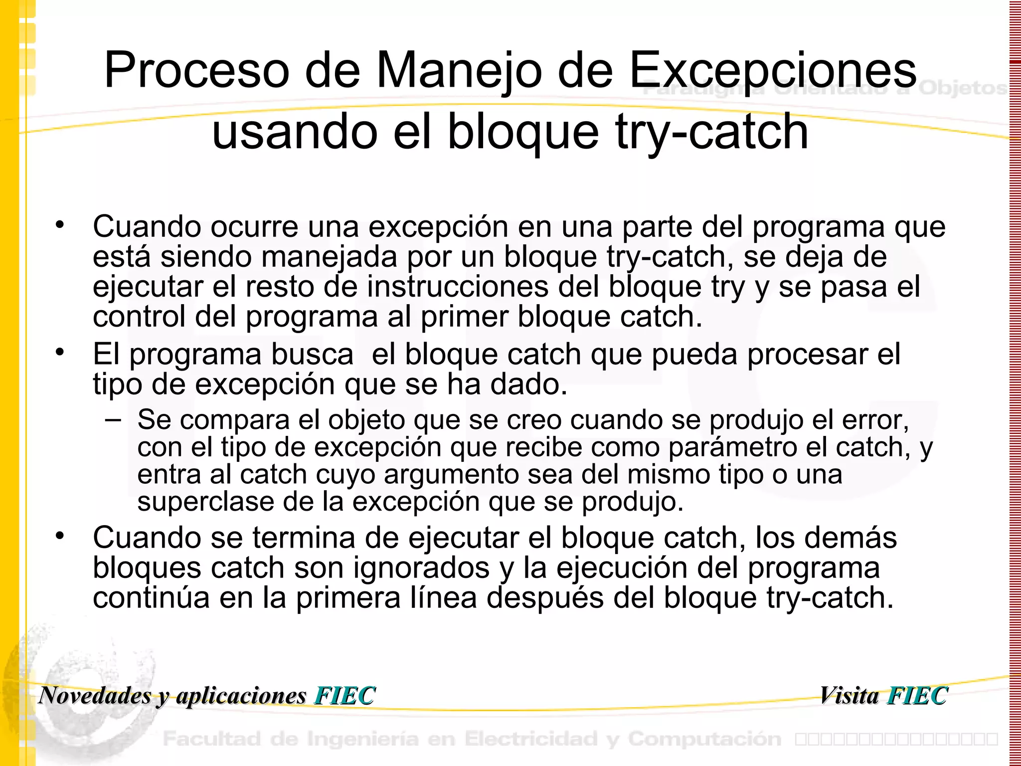 Proceso de Manejo de Excepciones usando el bloque try-catch Cuando ocurre una excepción en una parte del programa que está siendo manejada por un bloque try-catch, se deja de ejecutar el resto de instrucciones del bloque try y se pasa el control del programa al primer bloque catch. El programa busca  el bloque catch que pueda procesar el tipo de excepción que se ha dado.  Se compara el objeto que se creo cuando se produjo el error, con el tipo de excepción que recibe como parámetro el catch, y entra al catch cuyo argumento sea del mismo tipo o una superclase de la excepción que se produjo. Cuando se termina de ejecutar el bloque catch, los demás bloques catch son ignorados y la ejecución del programa continúa en la primera línea después del bloque try-catch. Visita   FIEC Novedades y aplicaciones  FIEC 