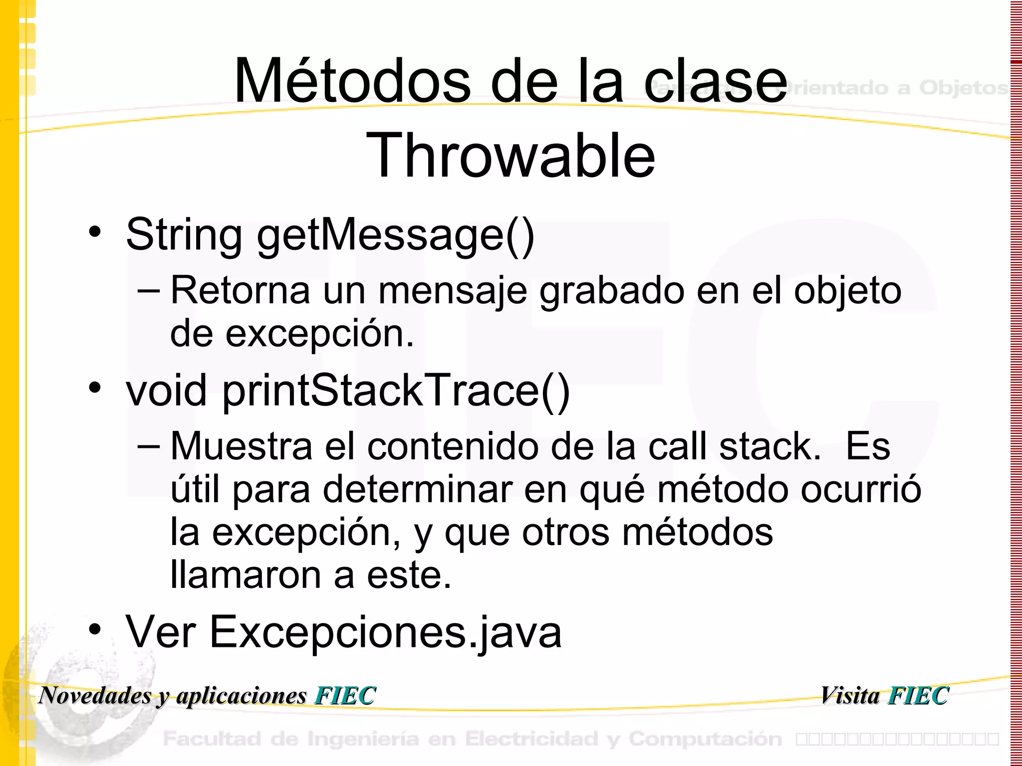 Métodos de la clase Throwable String getMessage() Retorna un mensaje grabado en el objeto de excepción. void printStackTrace() Muestra el contenido de la call stack.  Es útil para determinar en qué método ocurrió la excepción, y que otros métodos llamaron a este. Ver Excepciones.java Visita   FIEC Novedades y aplicaciones  FIEC 