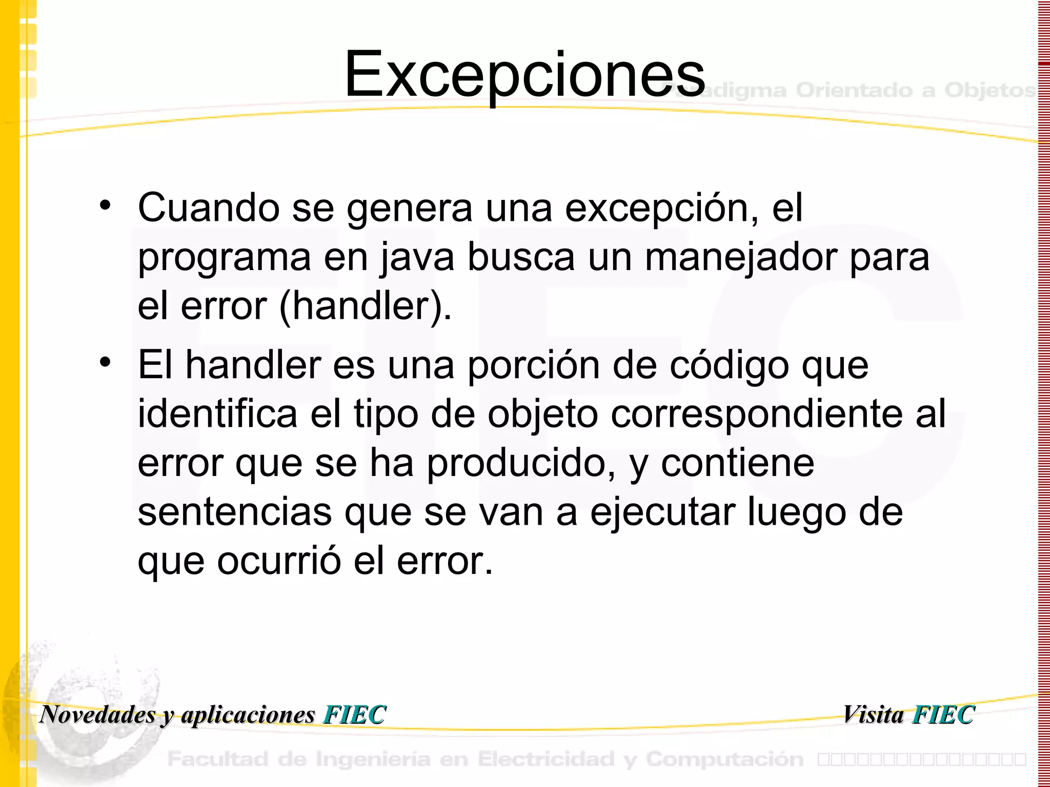 Excepciones Cuando se genera una excepción, el programa en java busca un manejador para el error (handler). El handler es una porción de código que identifica el tipo de objeto correspondiente al error que se ha producido, y contiene sentencias que se van a ejecutar luego de que ocurrió el error. Visita   FIEC Novedades y aplicaciones  FIEC 