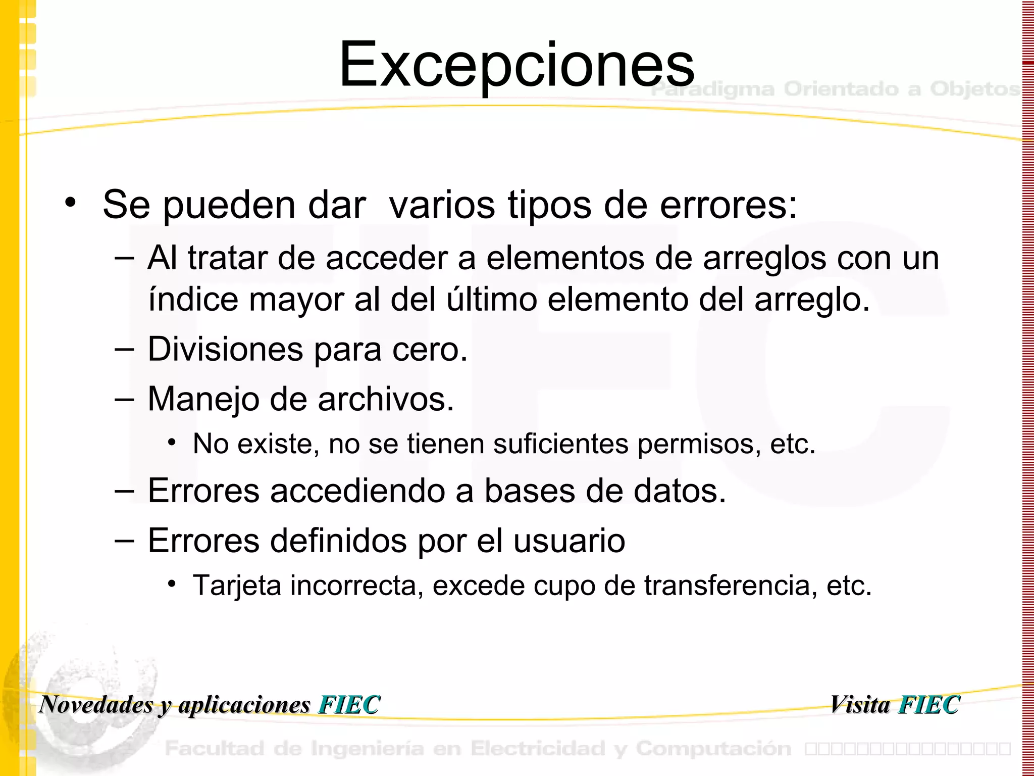 Excepciones Se pueden dar  varios tipos de errores: Al tratar de acceder a elementos de arreglos con un índice mayor al del último elemento del arreglo. Divisiones para cero. Manejo de archivos. No existe, no se tienen suficientes permisos, etc. Errores accediendo a bases de datos. Errores definidos por el usuario Tarjeta incorrecta, excede cupo de transferencia, etc. Visita   FIEC Novedades y aplicaciones  FIEC 