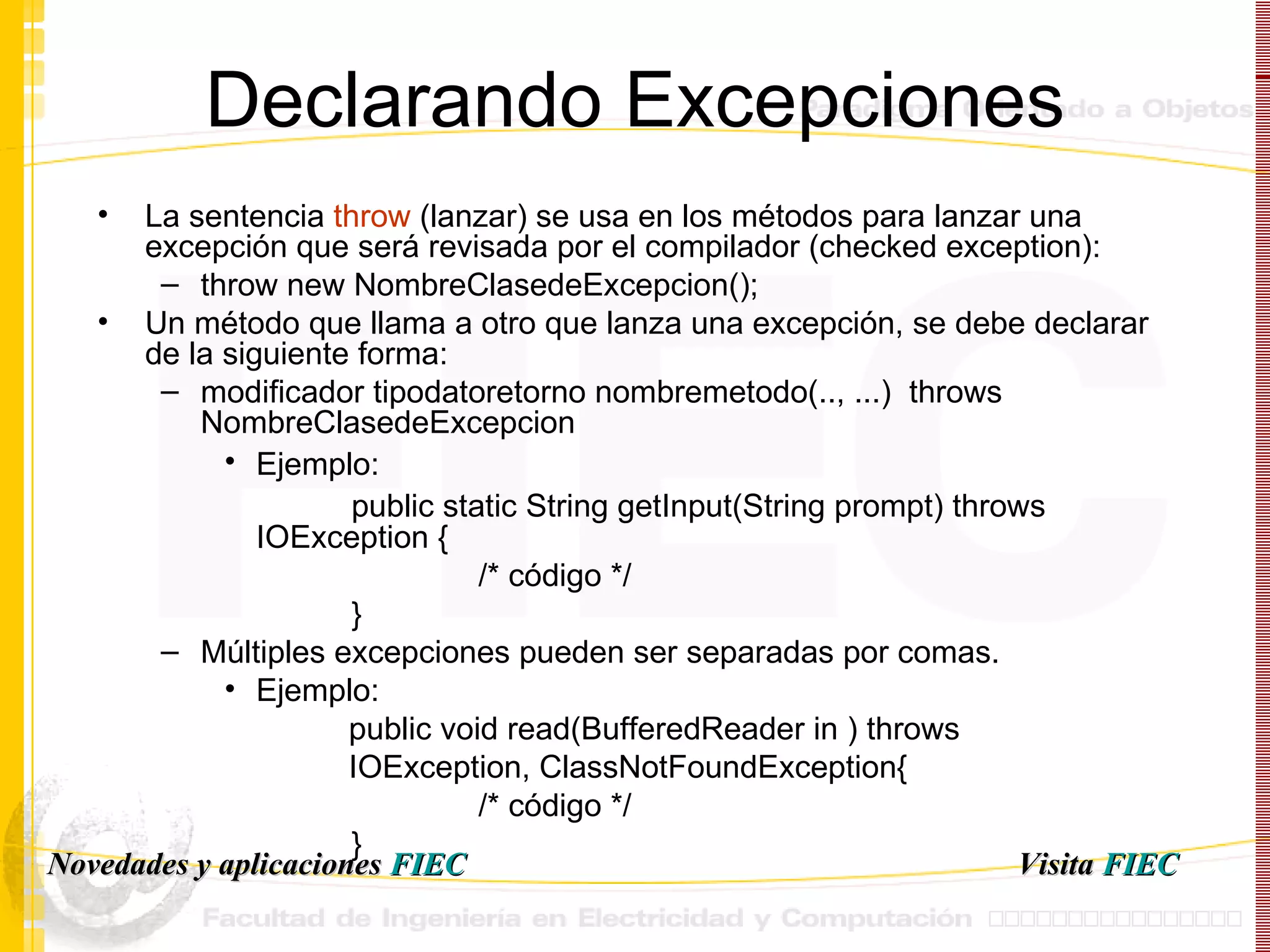 Declarando Excepciones La sentencia  throw  (lanzar) se usa en los métodos para lanzar una excepción que será revisada por el compilador ( checked exception) : throw new NombreClasedeExcepcion();  Un método que llama a otro que lanza una excepción, se debe declarar de la siguiente forma: modificador tipodatoretorno nombremetodo(.., ...)  throws NombreClasedeExcepcion Ejemplo:   public static String getInput(String prompt) throws  IOException { /* código */ } Múltiples excepciones pueden ser separadas por comas.  Ejemplo:  public void read(BufferedReader in ) throws IOException, ClassNotFoundException { /* código */ } Visita   FIEC Novedades y aplicaciones  FIEC 