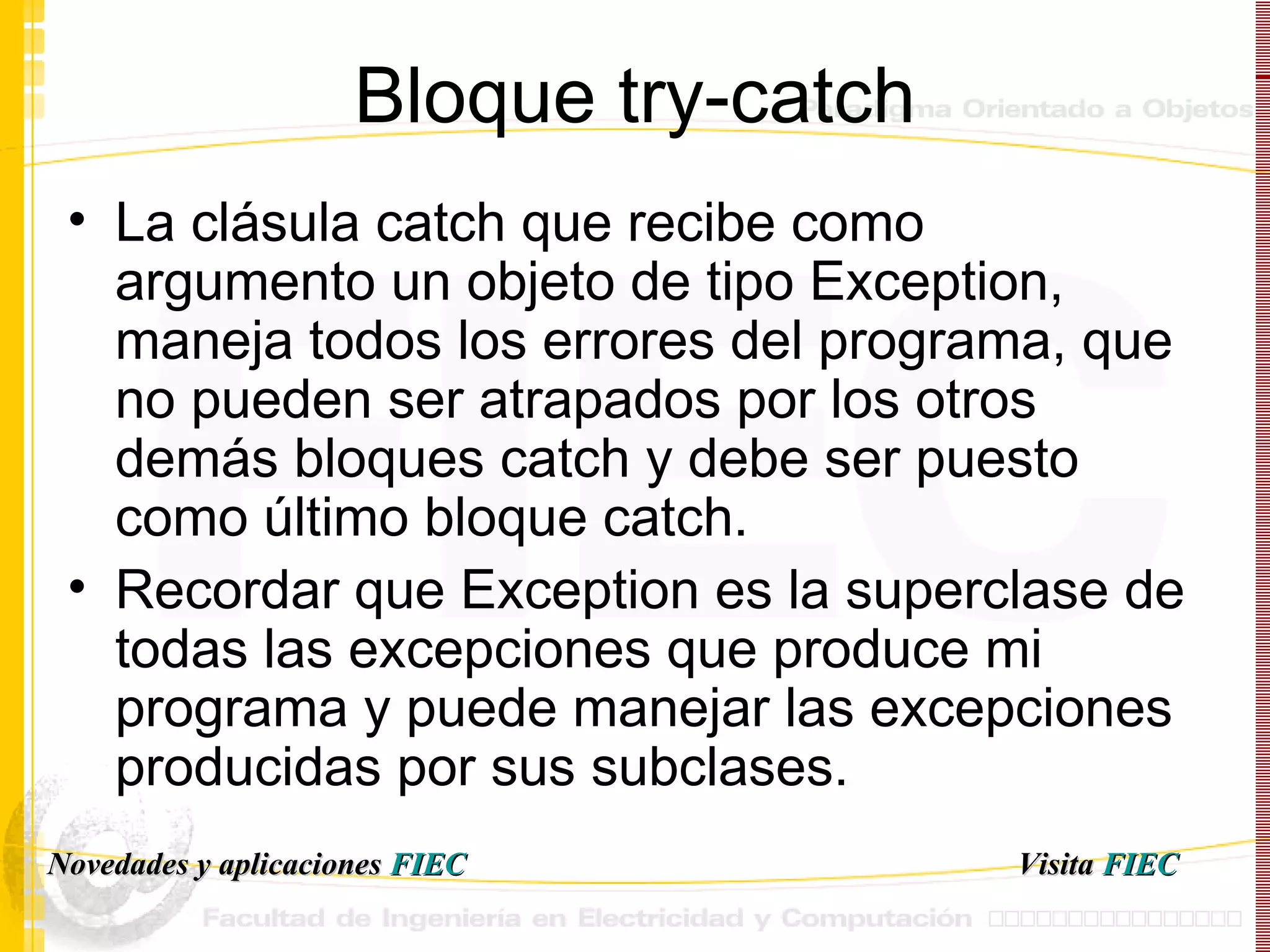 Bloque try-catch La clásula catch que recibe como argumento un objeto de tipo Exception, maneja todos los errores del programa, que no pueden ser atrapados por los otros demás bloques catch y debe ser puesto como último bloque catch. Recordar que Exception es la superclase de todas las excepciones que produce mi programa y puede manejar las excepciones producidas por sus subclases. Visita   FIEC Novedades y aplicaciones  FIEC 