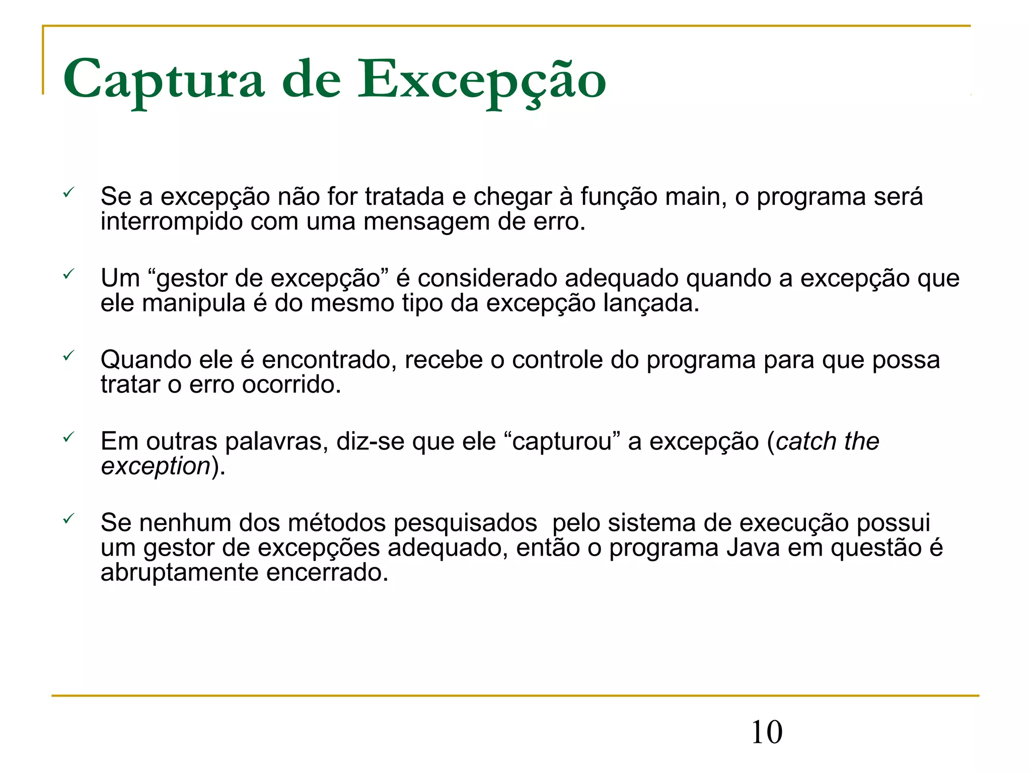 Captura de Excepção
   Se a excepção não for tratada e chegar à função main, o programa será
    interrompido com uma mensagem de erro.

   Um “gestor de excepção” é considerado adequado quando a excepção que
    ele manipula é do mesmo tipo da excepção lançada.

   Quando ele é encontrado, recebe o controle do programa para que possa
    tratar o erro ocorrido.

   Em outras palavras, diz-se que ele “capturou” a excepção (catch the
    exception).

   Se nenhum dos métodos pesquisados pelo sistema de execução possui
    um gestor de excepções adequado, então o programa Java em questão é
    abruptamente encerrado.




                                                           10
 