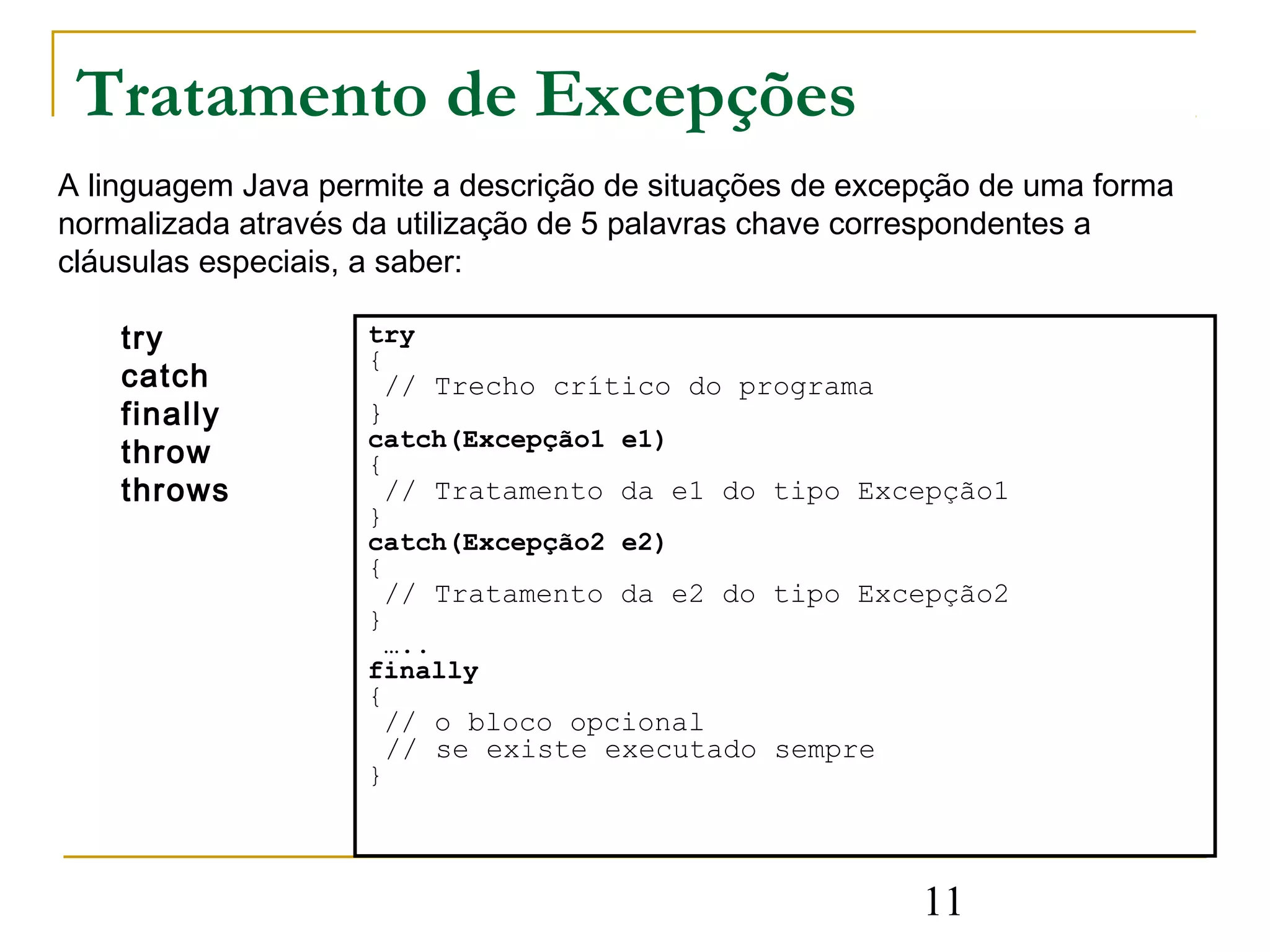 Tratamento de Excepções
A linguagem Java permite a descrição de situações de excepção de uma forma
normalizada através da utilização de 5 palavras chave correspondentes a
cláusulas especiais, a saber:

    try             try
                    {
    catch            // Trecho crítico do programa
    finally         }
                    catch(Excepção1 e1)
    throw           {
    throws           // Tratamento da e1 do tipo Excepção1
                    }
                    catch(Excepção2 e2)
                    {
                     // Tratamento da e2 do tipo Excepção2
                    }
                      …..
                    finally
                    {
                     // o bloco opcional
                     // se existe executado sempre
                    }




                                                         11
 