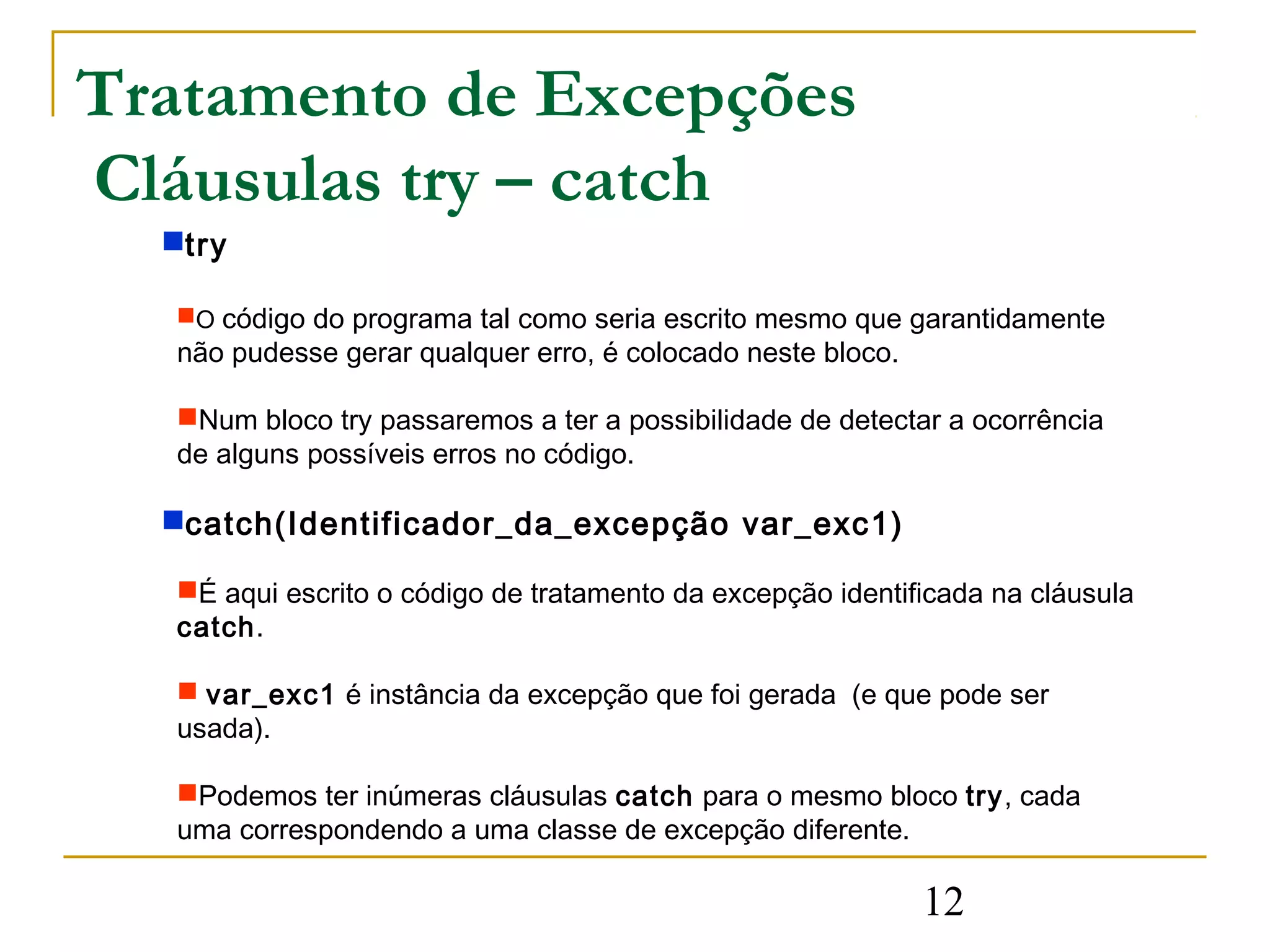 Tratamento de Excepções
Cláusulas try – catch
  try

  O código do programa tal como seria escrito mesmo que garantidamente
  não pudesse gerar qualquer erro, é colocado neste bloco.

  Num bloco try passaremos a ter a possibilidade de detectar a ocorrência
  de alguns possíveis erros no código.

  catch(Identificador_da_excepção var_exc1)

  É aqui escrito o código de tratamento da excepção identificada na cláusula
  catch.

   var_exc1 é instância da excepção que foi gerada (e que pode ser
  usada).

  Podemos ter inúmeras cláusulas catch para o mesmo bloco try, cada
  uma correspondendo a uma classe de excepção diferente.

                                                             12
 