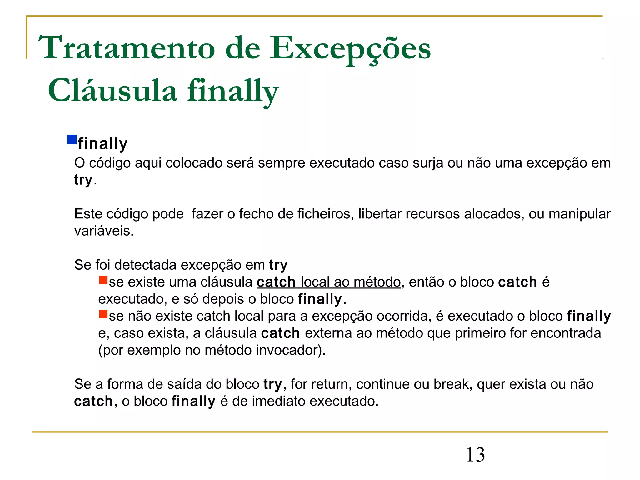 Tratamento de Excepções
Cláusula finally
 finally
  O código aqui colocado será sempre executado caso surja ou não uma excepção em
  try.

  Este código pode fazer o fecho de ficheiros, libertar recursos alocados, ou manipular
  variáveis.

  Se foi detectada excepção em try
      se existe uma cláusula catch local ao método, então o bloco catch é
      executado, e só depois o bloco finally.
      se não existe catch local para a excepção ocorrida, é executado o bloco finally
      e, caso exista, a cláusula catch externa ao método que primeiro for encontrada
      (por exemplo no método invocador).

  Se a forma de saída do bloco try, for return, continue ou break, quer exista ou não
  catch, o bloco finally é de imediato executado.


                                                                13
 