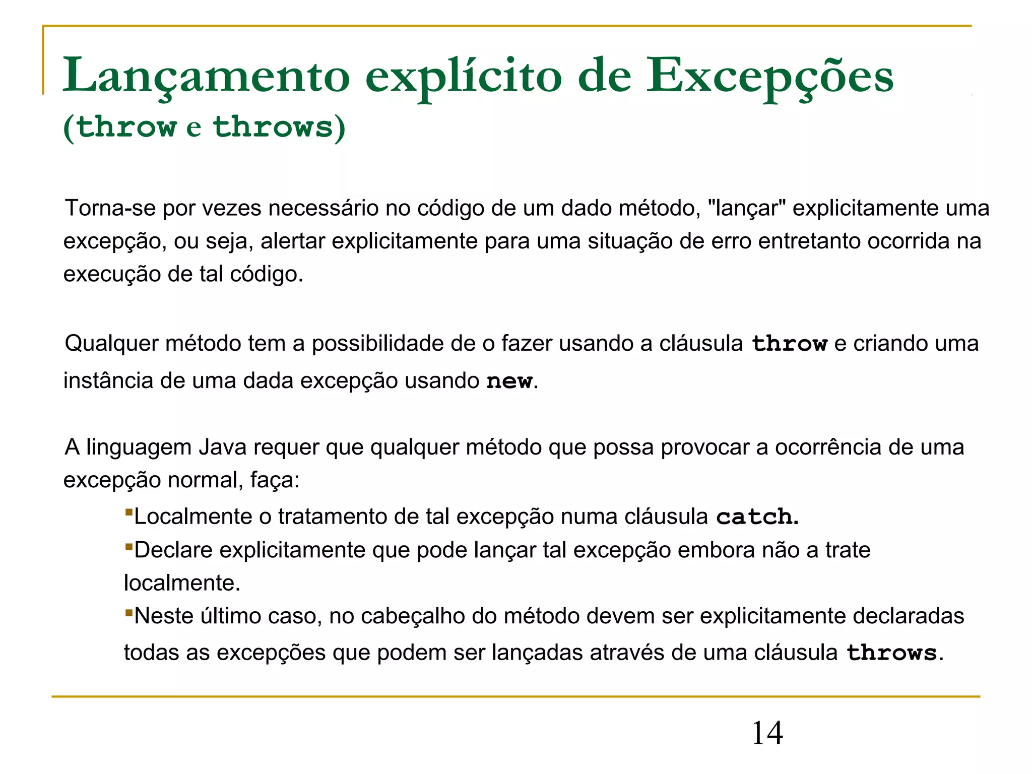 Lançamento explícito de Excepções
(throw e throws)

Torna-se por vezes necessário no código de um dado método, "lançar" explicitamente uma
excepção, ou seja, alertar explicitamente para uma situação de erro entretanto ocorrida na
execução de tal código.


Qualquer método tem a possibilidade de o fazer usando a cláusula throw e criando uma
instância de uma dada excepção usando new.

A linguagem Java requer que qualquer método que possa provocar a ocorrência de uma
excepção normal, faça:
      Localmente o tratamento de tal excepção numa cláusula catch.
     Declare explicitamente que pode lançar tal excepção embora não a trate
     localmente.
     Neste último caso, no cabeçalho do método devem ser explicitamente declaradas
     todas as excepções que podem ser lançadas através de uma cláusula throws.


                                                                  14
 