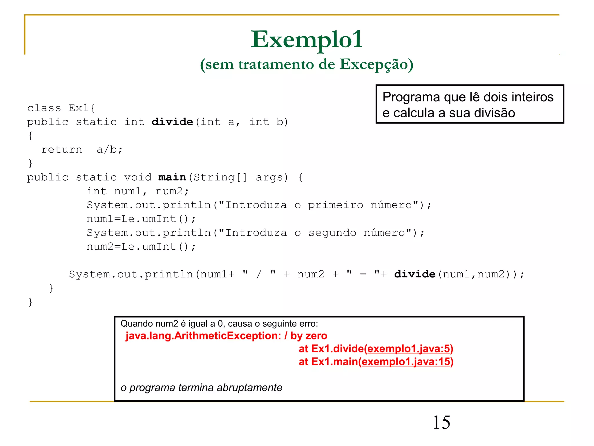 Exemplo1
                                 (sem tratamento de Excepção)
                                                                  Programa que lê dois inteiros
class Ex1{
                                                    e calcula a sua divisão
public static int divide(int a, int b)
{
  return a/b;
}
public static void main(String[] args) {
         int num1, num2;
         System.out.println("Introduza o primeiro número");
         num1=Le.umInt();
         System.out.println("Introduza o segundo número");
         num2=Le.umInt();

        System.out.println(num1+ " / " + num2 + " = "+ divide(num1,num2));
    }
}
               Quando num2 é igual a 0, causa o seguinte erro:
                java.lang.ArithmeticException: / by zero
                                                  at Ex1.divide(exemplo1.java:5)
                                                  at Ex1.main(exemplo1.java:15)

               o programa termina abruptamente


                                                                           15
 