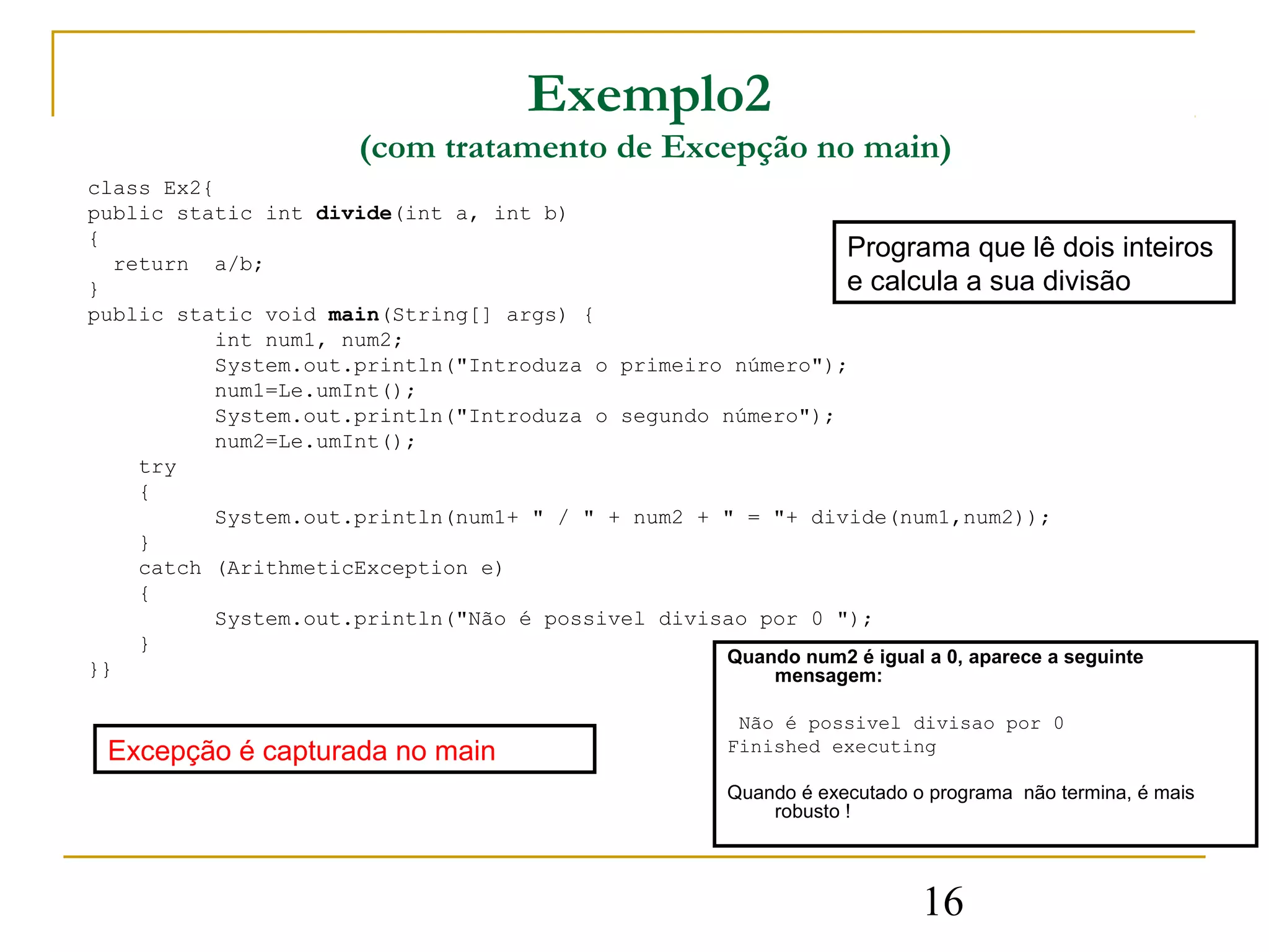 Exemplo2
                      (com tratamento de Excepção no main)
class Ex2{
public static int divide(int a, int b)
{
  return a/b;
                                                            Programa que lê dois inteiros
}                                                           e calcula a sua divisão
public static void main(String[] args) {
          int num1, num2;
          System.out.println("Introduza o primeiro número");
          num1=Le.umInt();
          System.out.println("Introduza o segundo número");
          num2=Le.umInt();
    try
    {
          System.out.println(num1+ " / " + num2 + " = "+ divide(num1,num2));
    }
    catch (ArithmeticException e)
    {
          System.out.println("Não é possivel divisao por 0 ");
    }
                                                  Quando num2 é igual a 0, aparece a seguinte
}}                                                    mensagem:

                                                     Não é possivel divisao por 0
 Excepção é capturada no main                       Finished executing

                                                    Quando é executado o programa não termina, é mais
                                                        robusto !




                                                                        16
 