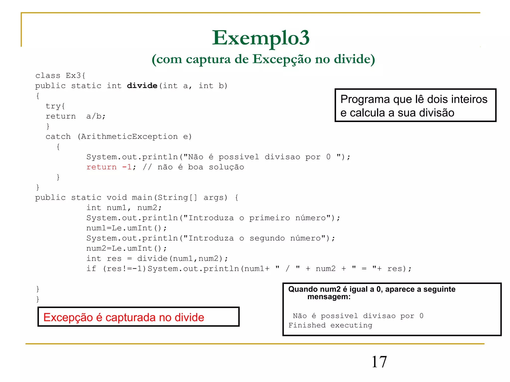 Exemplo3
                        (com captura de Excepção no divide)
class Ex3{
public static int divide(int a, int b)
{
  try{
                                                            Programa que lê dois inteiros
  return a/b;                                               e calcula a sua divisão
  }
  catch (ArithmeticException e)
    {
          System.out.println("Não é possivel divisao por 0 ");
          return -1; // não é boa solução
    }
}
public static void main(String[] args) {
          int num1, num2;
          System.out.println("Introduza o primeiro número");
          num1=Le.umInt();
          System.out.println("Introduza o segundo número");
          num2=Le.umInt();
          int res = divide(num1,num2);
          if (res!=-1)System.out.println(num1+ " / " + num2 + " = "+ res);

}                                                Quando num2 é igual a 0, aparece a seguinte
}                                                    mensagem:

    Excepção é capturada no divide                Não é possivel divisao por 0
                                                 Finished executing




                                                                      17
 