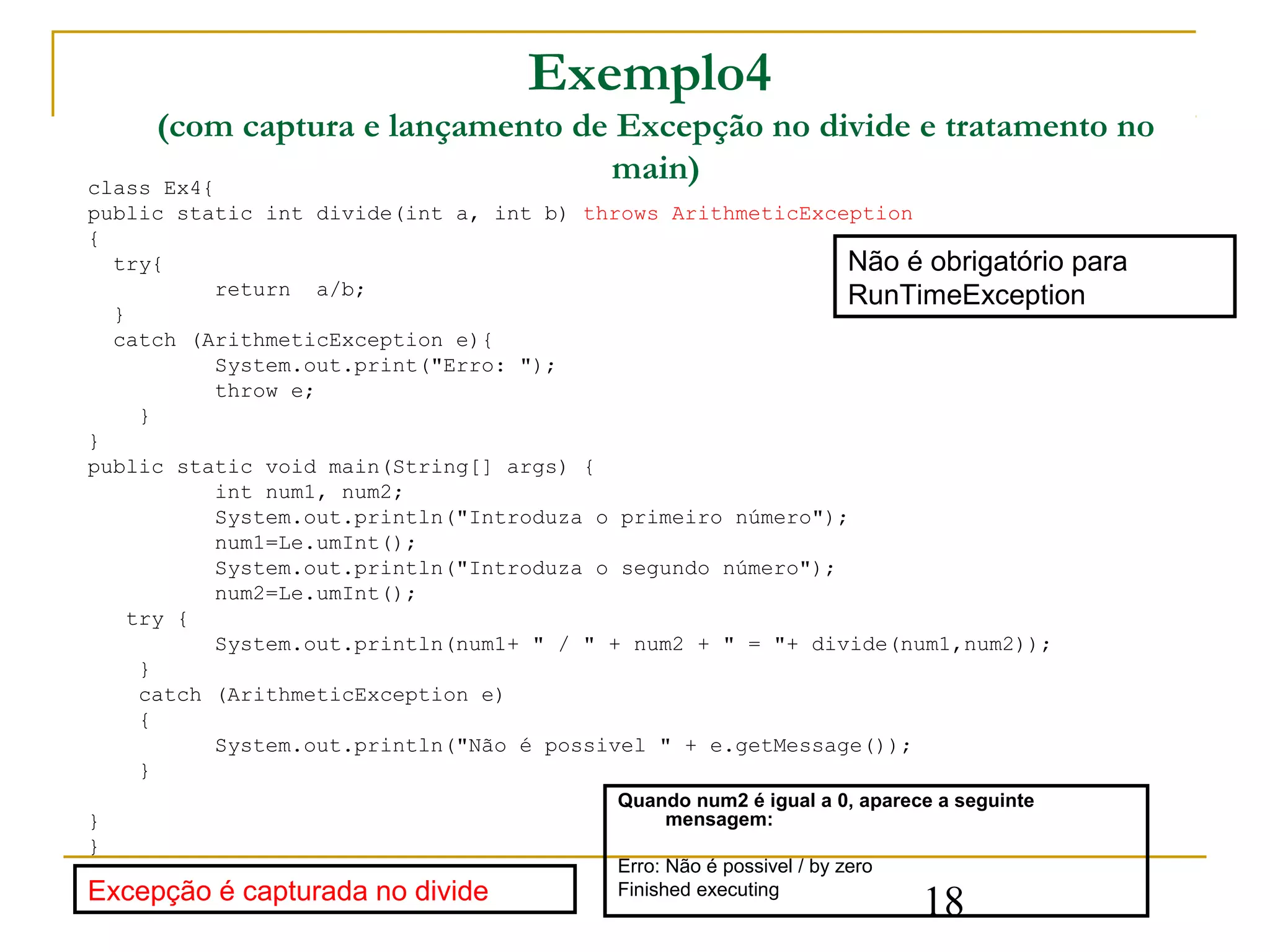 Exemplo4
     (com captura e lançamento de Excepção no divide e tratamento no
class Ex4{
                                 main)
public static int divide(int a, int b) throws ArithmeticException
{
  try{                                                       Não é obrigatório para
           return a/b;                                       RunTimeException
  }
  catch (ArithmeticException e){
           System.out.print("Erro: ");
           throw e;
     }
}
public static void main(String[] args) {
           int num1, num2;
           System.out.println("Introduza o primeiro número");
           num1=Le.umInt();
           System.out.println("Introduza o segundo número");
           num2=Le.umInt();
    try {
           System.out.println(num1+ " / " + num2 + " = "+ divide(num1,num2));
     }
     catch (ArithmeticException e)
     {
           System.out.println("Não é possivel " + e.getMessage());
     }
                                          Quando num2 é igual a 0, aparece a seguinte
}                                             mensagem:
}
                                          Erro: Não é possivel / by zero
Excepção é capturada no divide            Finished executing
                                                                           18
 