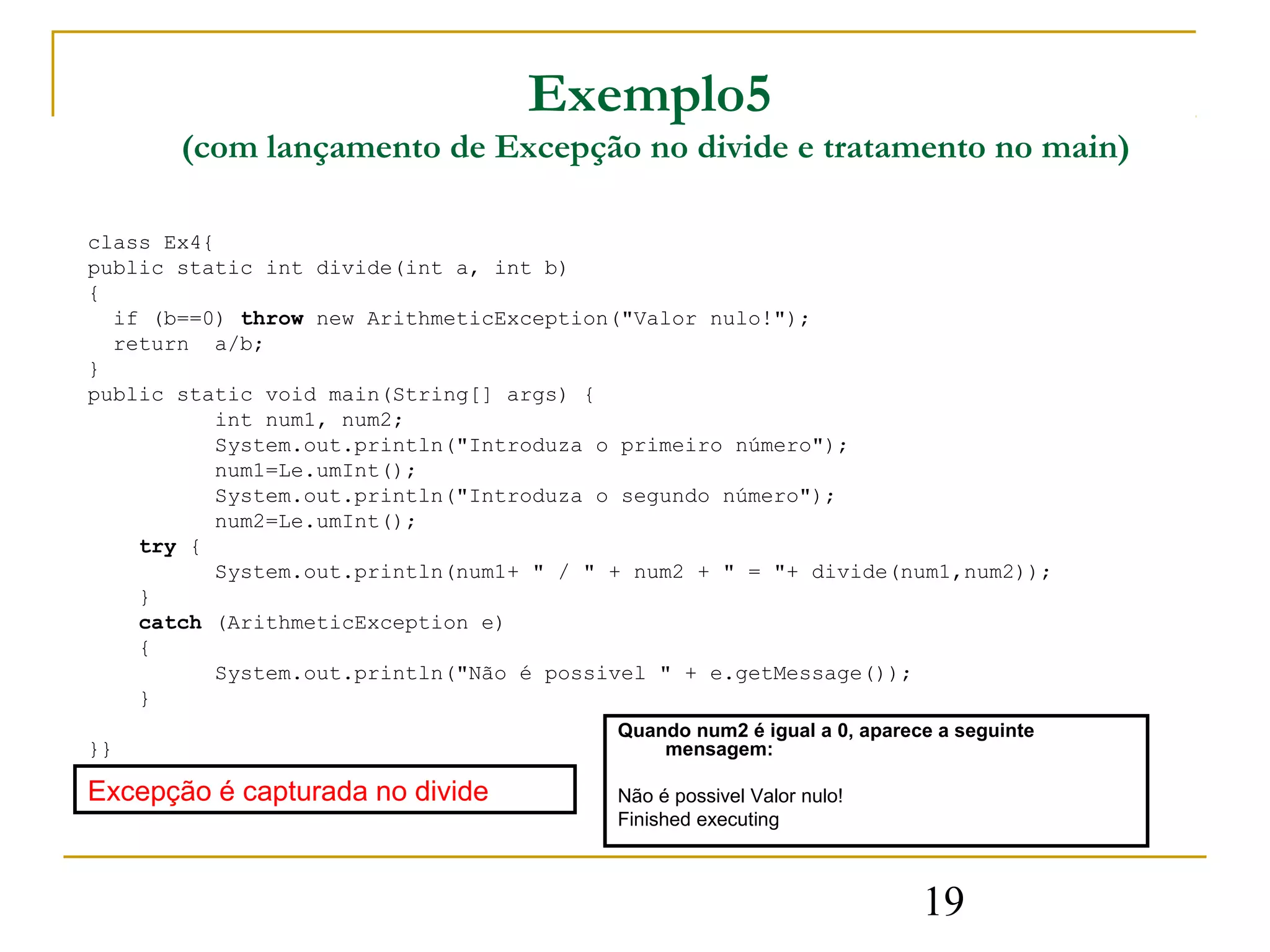 Exemplo5
       (com lançamento de Excepção no divide e tratamento no main)

class Ex4{
public static int divide(int a, int b)
{
  if (b==0) throw new ArithmeticException("Valor nulo!");
  return a/b;
}
public static void main(String[] args) {
          int num1, num2;
          System.out.println("Introduza o primeiro número");
          num1=Le.umInt();
          System.out.println("Introduza o segundo número");
          num2=Le.umInt();
    try {
          System.out.println(num1+ " / " + num2 + " = "+ divide(num1,num2));
    }
    catch (ArithmeticException e)
    {
          System.out.println("Não é possivel " + e.getMessage());
    }
                                         Quando num2 é igual a 0, aparece a seguinte
}}                                           mensagem:

Excepção é capturada no divide           Não é possivel Valor nulo!
                                         Finished executing



                                                                        19
 