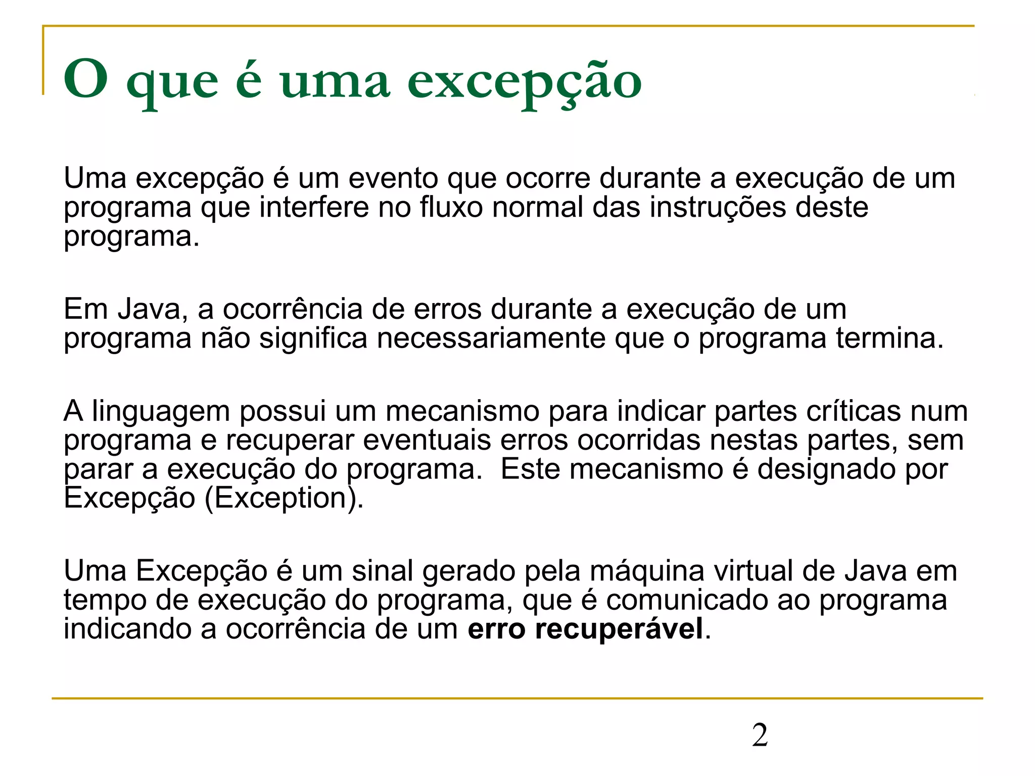 O que é uma excepção
Uma excepção é um evento que ocorre durante a execução de um
programa que interfere no fluxo normal das instruções deste
programa.

Em Java, a ocorrência de erros durante a execução de um
programa não significa necessariamente que o programa termina.

A linguagem possui um mecanismo para indicar partes críticas num
programa e recuperar eventuais erros ocorridas nestas partes, sem
parar a execução do programa. Este mecanismo é designado por
Excepção (Exception).

Uma Excepção é um sinal gerado pela máquina virtual de Java em
tempo de execução do programa, que é comunicado ao programa
indicando a ocorrência de um erro recuperável.


                                                 2
 