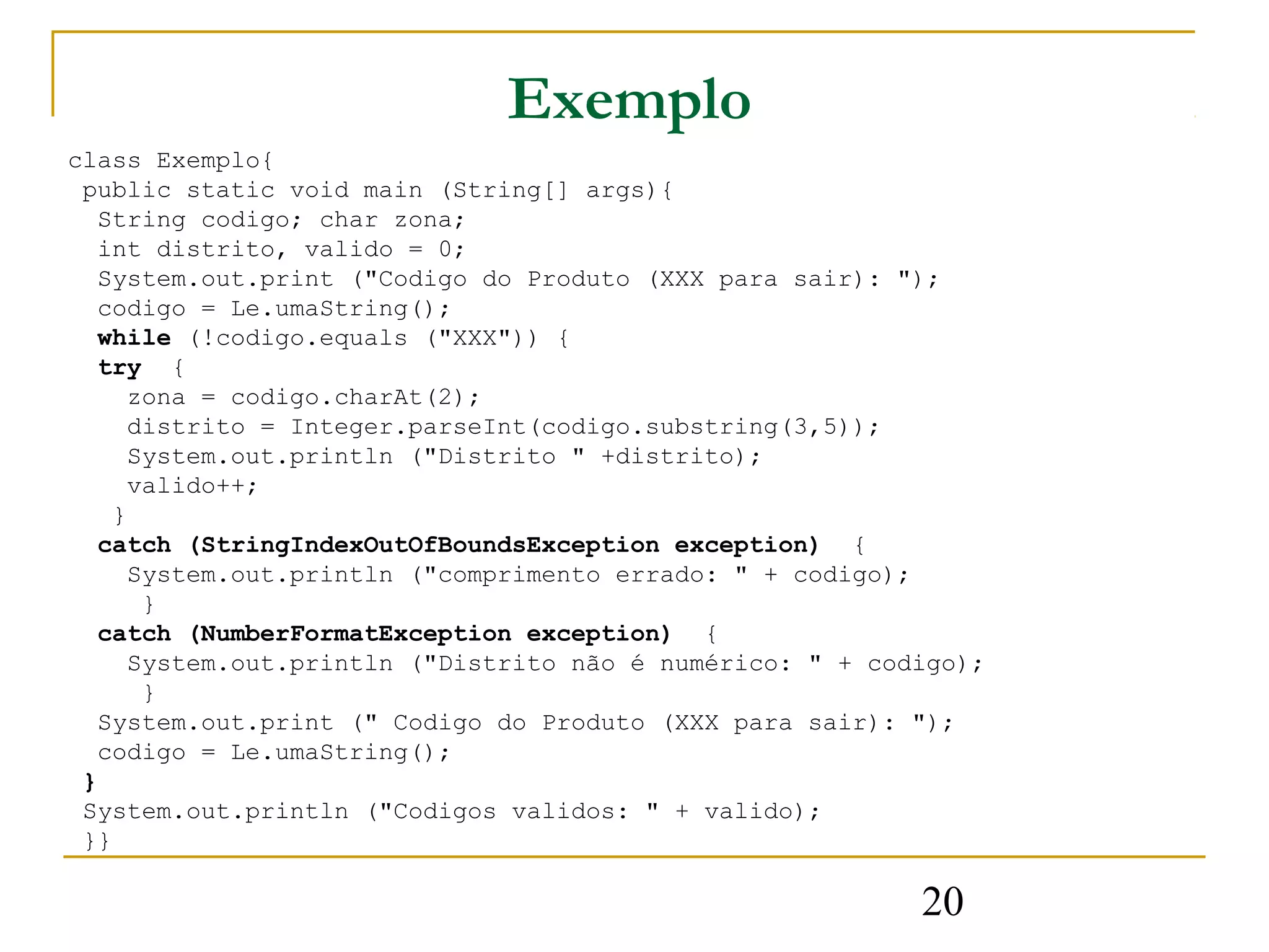 Exemplo
class Exemplo{
 public static void main (String[] args){
   String codigo; char zona;
   int distrito, valido = 0;
   System.out.print ("Codigo do Produto (XXX para sair): ");
   codigo = Le.umaString();
   while (!codigo.equals ("XXX")) {
   try {
      zona = codigo.charAt(2);
      distrito = Integer.parseInt(codigo.substring(3,5));
      System.out.println ("Distrito " +distrito);
      valido++;
    }
   catch (StringIndexOutOfBoundsException exception) {
      System.out.println ("comprimento errado: " + codigo);
       }
   catch (NumberFormatException exception) {
      System.out.println ("Distrito não é numérico: " + codigo);
       }
   System.out.print (" Codigo do Produto (XXX para sair): ");
   codigo = Le.umaString();
 }
 System.out.println ("Codigos validos: " + valido);
 }}

                                                           20
 