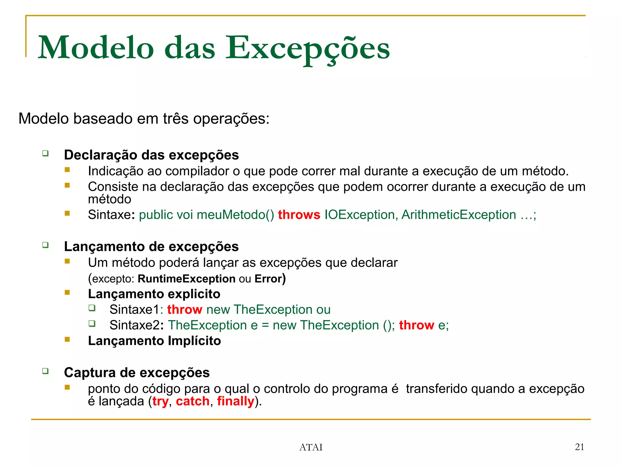 Modelo das Excepções
Modelo baseado em três operações:

      Declaração das excepções
          Indicação ao compilador o que pode correr mal durante a execução de um método.
          Consiste na declaração das excepções que podem ocorrer durante a execução de um
           método
          Sintaxe: public voi meuMetodo() throws IOException, ArithmeticException …;

      Lançamento de excepções
          Um método poderá lançar as excepções que declarar
           (excepto: RuntimeException ou Error)
          Lançamento explicito
            Sintaxe1: throw new TheException ou
            Sintaxe2: TheException e = new TheException (); throw e;
          Lançamento Implícito

      Captura de excepções
          ponto do código para o qual o controlo do programa é transferido quando a excepção
           é lançada (try, catch, finally).


                                             ATAI                                          21
 