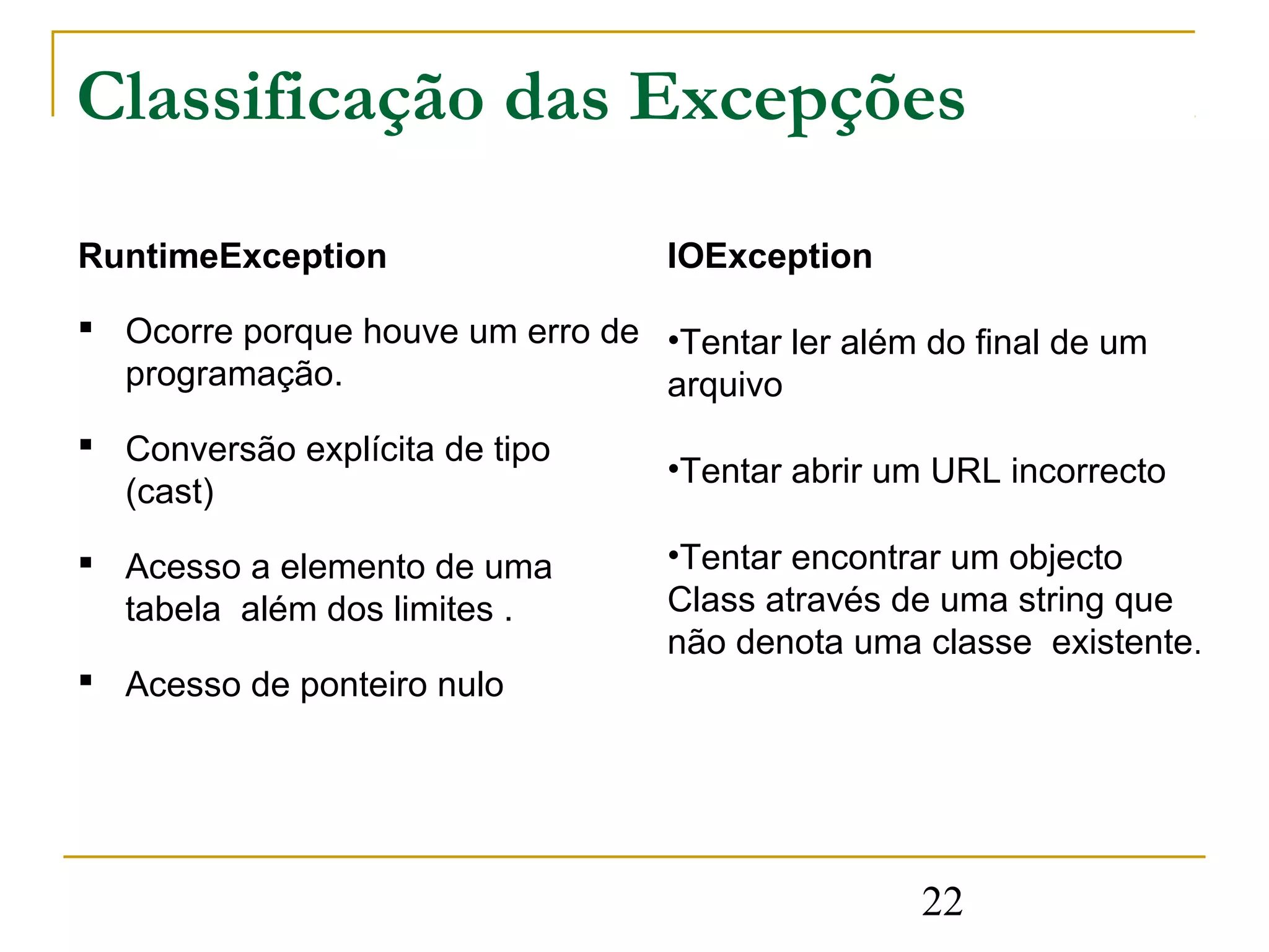 Classificação das Excepções

RuntimeException                   IOException

 Ocorre porque houve um erro de •Tentar ler além do final de um
  programação.                   arquivo
 Conversão explícita de tipo
                                   •Tentar abrir um URL incorrecto
  (cast)

 Acesso a elemento de uma         •Tentar encontrar um objecto
  tabela além dos limites .        Class através de uma string que
                                   não denota uma classe existente.
 Acesso de ponteiro nulo




                                                  22
 