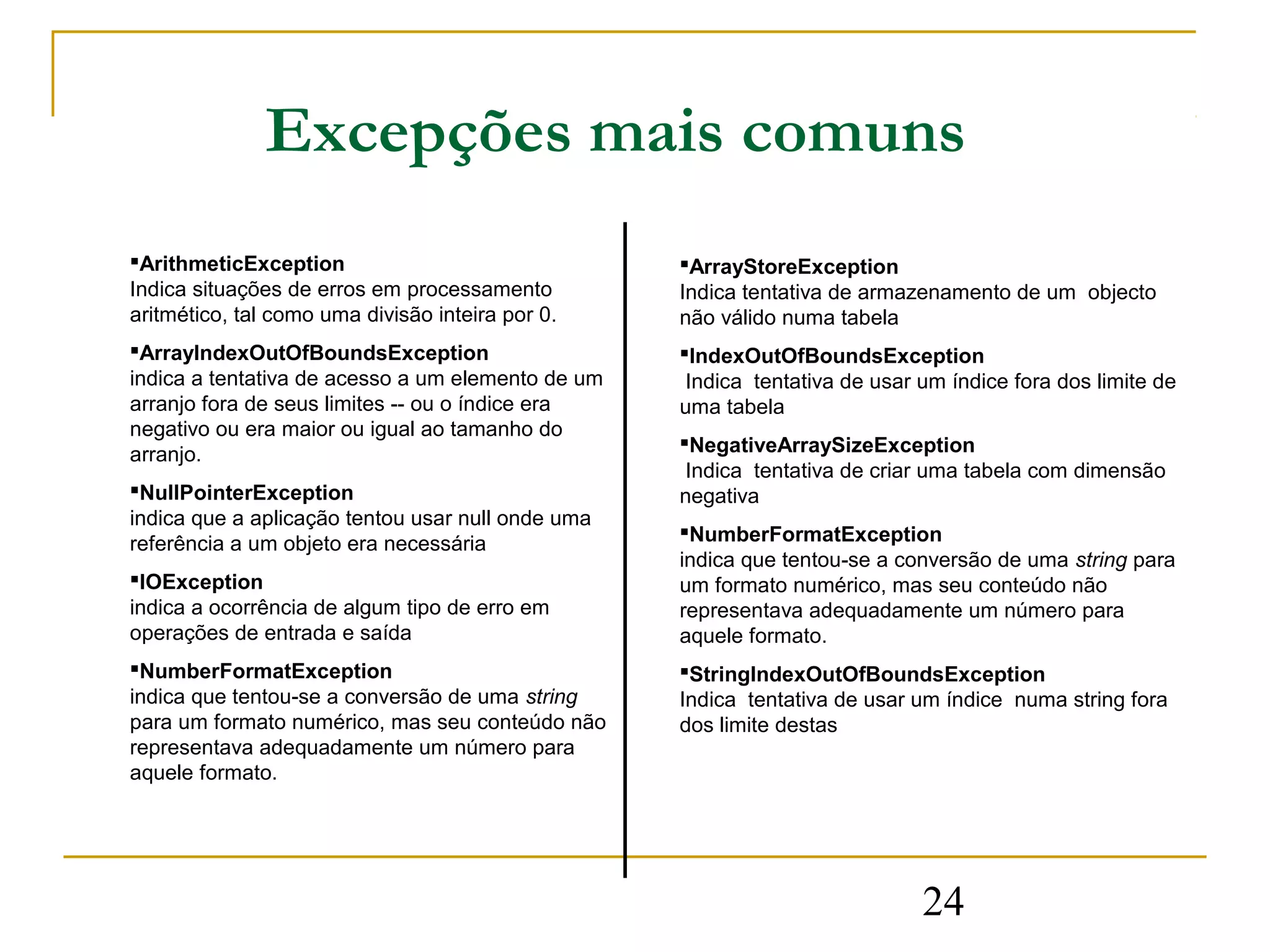 Excepções mais comuns
ArithmeticException                               ArrayStoreException
Indica situações de erros em processamento         Indica tentativa de armazenamento de um objecto
aritmético, tal como uma divisão inteira por 0.    não válido numa tabela
ArrayIndexOutOfBoundsException                    IndexOutOfBoundsException
indica a tentativa de acesso a um elemento de um    Indica tentativa de usar um índice fora dos limite de
arranjo fora de seus limites -- ou o índice era    uma tabela
negativo ou era maior ou igual ao tamanho do
                                                   NegativeArraySizeException
arranjo.
                                                    Indica tentativa de criar uma tabela com dimensão
NullPointerException                              negativa
indica que a aplicação tentou usar null onde uma
                                                   NumberFormatException
referência a um objeto era necessária
                                                   indica que tentou-se a conversão de uma string para
IOException                                       um formato numérico, mas seu conteúdo não
indica a ocorrência de algum tipo de erro em       representava adequadamente um número para
operações de entrada e saída                       aquele formato.
NumberFormatException                             StringIndexOutOfBoundsException
indica que tentou-se a conversão de uma string     Indica tentativa de usar um índice numa string fora
para um formato numérico, mas seu conteúdo não     dos limite destas
representava adequadamente um número para
aquele formato.




                                                                             24
 
