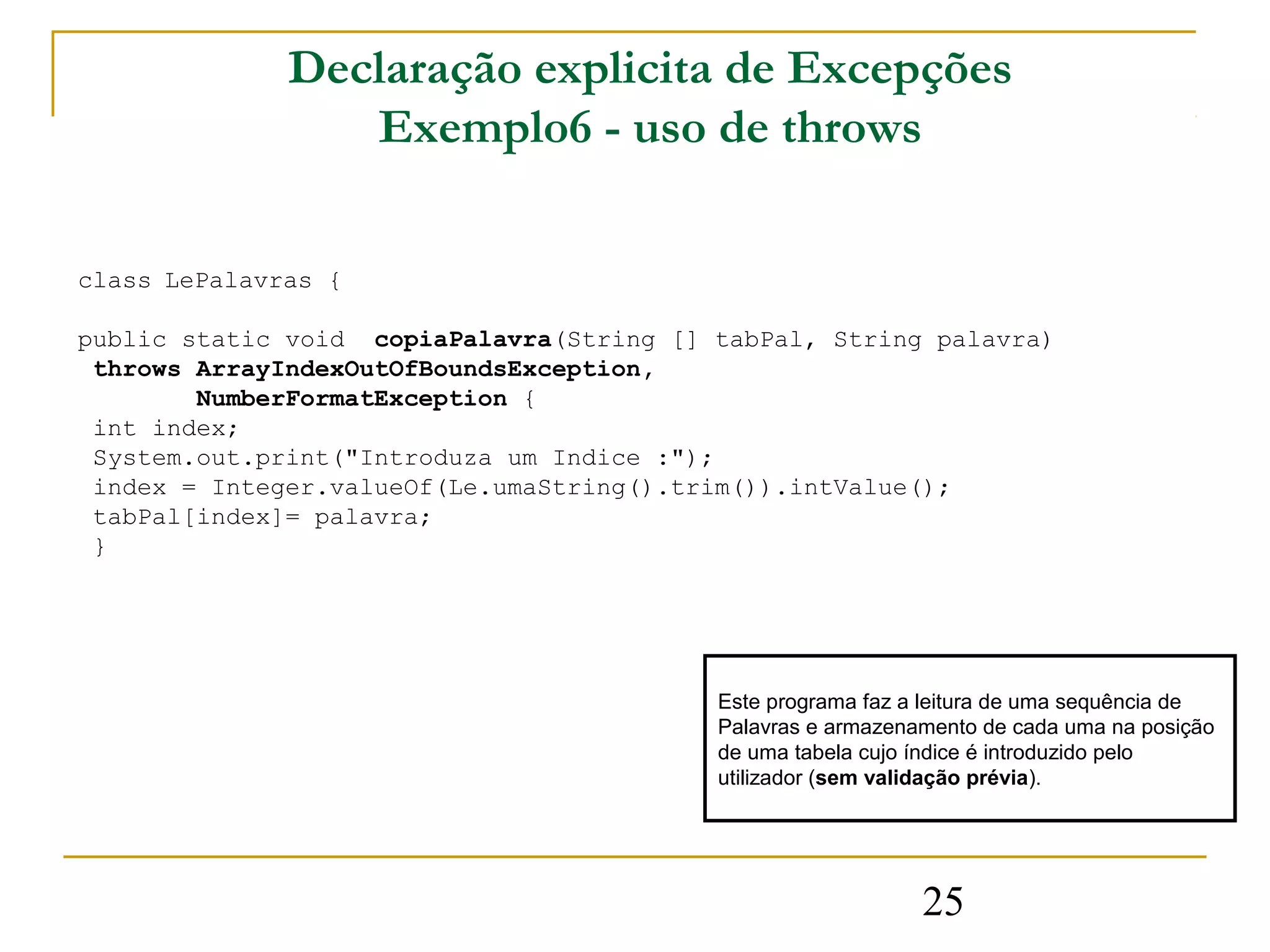 Declaração explicita de Excepções
                 Exemplo6 - uso de throws

class LePalavras {

public static void copiaPalavra(String [] tabPal, String palavra)
 throws ArrayIndexOutOfBoundsException,
        NumberFormatException {
 int index;
 System.out.print("Introduza um Indice :");
 index = Integer.valueOf(Le.umaString().trim()).intValue();
 tabPal[index]= palavra;
 }




                                          Este programa faz a leitura de uma sequência de
                                          Palavras e armazenamento de cada uma na posição
                                          de uma tabela cujo índice é introduzido pelo
                                          utilizador (sem validação prévia).




                                                             25
 