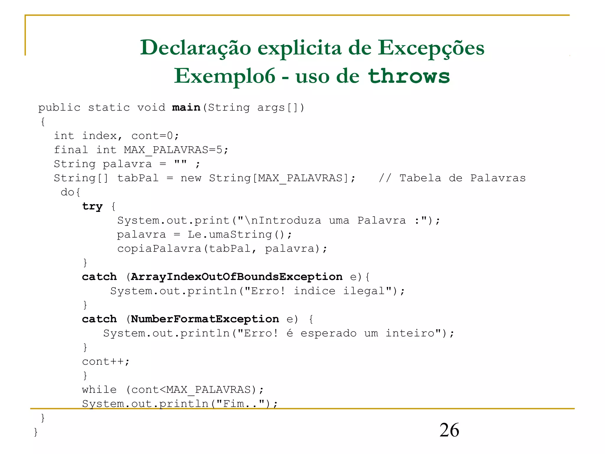Declaração explicita de Excepções
                 Exemplo6 - uso de throws
 public static void main(String args[])
  {
    int index, cont=0;
    final int MAX_PALAVRAS=5;
    String palavra = "" ;
    String[] tabPal = new String[MAX_PALAVRAS];   // Tabela de Palavras
     do{
        try {
             System.out.print("nIntroduza uma Palavra :");
             palavra = Le.umaString();
             copiaPalavra(tabPal, palavra);
        }
        catch (ArrayIndexOutOfBoundsException e){
            System.out.println("Erro! indice ilegal");
        }
        catch (NumberFormatException e) {
           System.out.println("Erro! é esperado um inteiro");
        }
        cont++;
        }
        while (cont<MAX_PALAVRAS);
        System.out.println("Fim..");
  }
}                                                         26
 