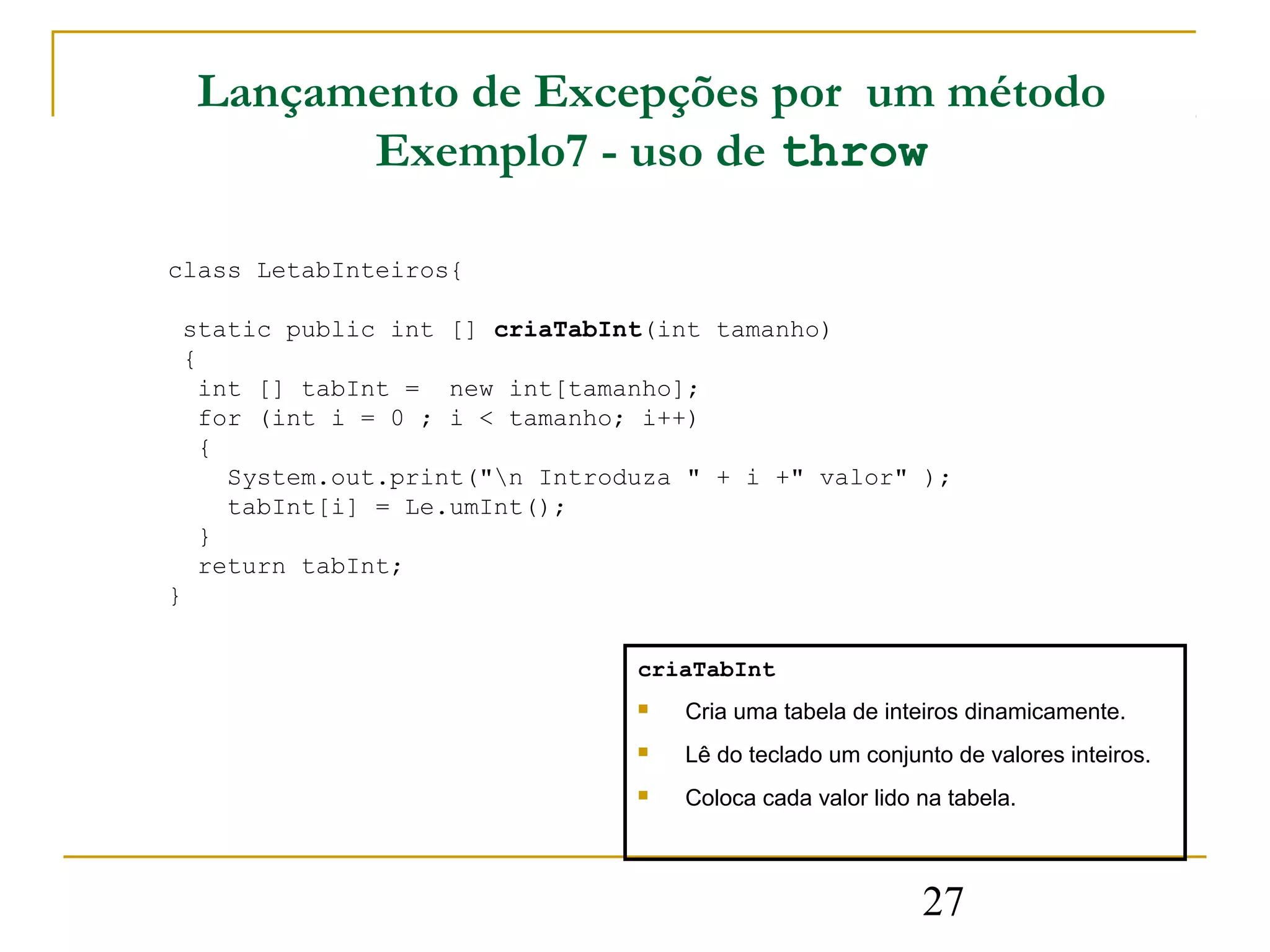 Lançamento de Excepções por um método
          Exemplo7 - uso de throw

class LetabInteiros{

 static public int [] criaTabInt(int tamanho)
 {
   int [] tabInt = new int[tamanho];
   for (int i = 0 ; i < tamanho; i++)
   {
     System.out.print("n Introduza " + i +" valor" );
     tabInt[i] = Le.umInt();
   }
   return tabInt;
}

                                criaTabInt
                                   Cria uma tabela de inteiros dinamicamente.
                                   Lê do teclado um conjunto de valores inteiros.
                                   Coloca cada valor lido na tabela.



                                                           27
 