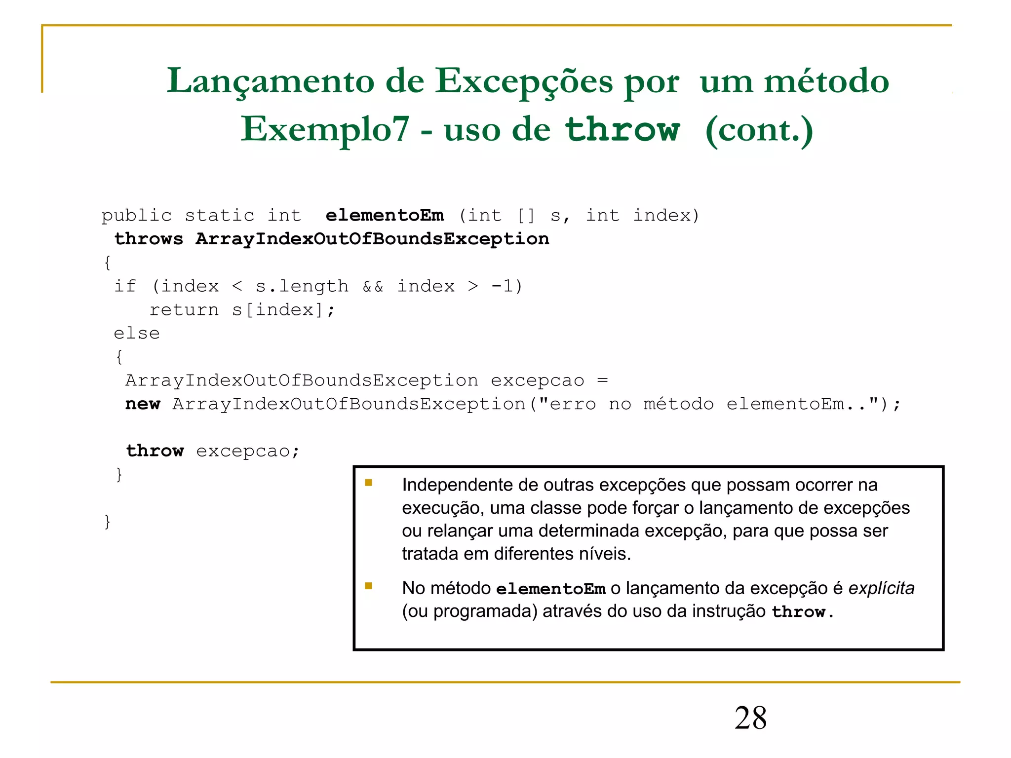 Lançamento de Excepções por um método
        Exemplo7 - uso de throw (cont.)

public static int elementoEm (int [] s, int index)
  throws ArrayIndexOutOfBoundsException
{
  if (index < s.length && index > -1)
     return s[index];
  else
  {
   ArrayIndexOutOfBoundsException excepcao =
   new ArrayIndexOutOfBoundsException("erro no método elementoEm..");

  throw excepcao;
 }                       Independente de outras excepções que possam ocorrer na
                          execução, uma classe pode forçar o lançamento de excepções
}                         ou relançar uma determinada excepção, para que possa ser
                          tratada em diferentes níveis.
                         No método elementoEm o lançamento da excepção é explícita
                          (ou programada) através do uso da instrução throw.




                                                               28
 