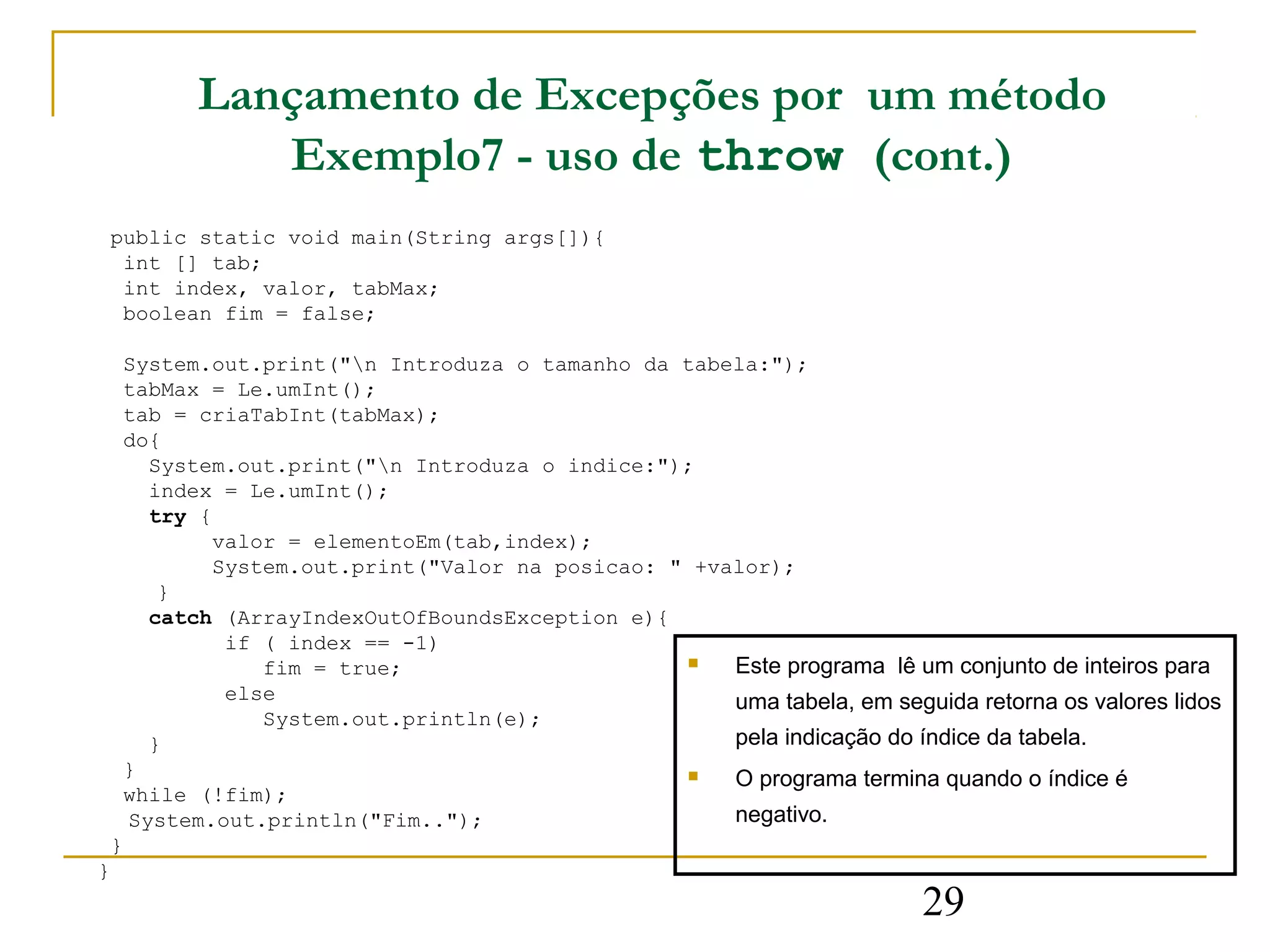 Lançamento de Excepções por um método
              Exemplo7 - uso de throw (cont.)
    public static void main(String args[]){
     int [] tab;
     int index, valor, tabMax;
     boolean fim = false;

     System.out.print("n Introduza o tamanho da tabela:");
     tabMax = Le.umInt();
     tab = criaTabInt(tabMax);
     do{
       System.out.print("n Introduza o indice:");
       index = Le.umInt();
       try {
             valor = elementoEm(tab,index);
             System.out.print("Valor na posicao: " +valor);
        }
       catch (ArrayIndexOutOfBoundsException e){
              if ( index == -1)
                 fim = true;                         Este programa lê um conjunto de inteiros para
              else                                    uma tabela, em seguida retorna os valores lidos
                 System.out.println(e);
       }                                              pela indicação do índice da tabela.
     }                                               O programa termina quando o índice é
     while (!fim);
     System.out.println("Fim..");                     negativo.
    }
}
                                                                          29
 