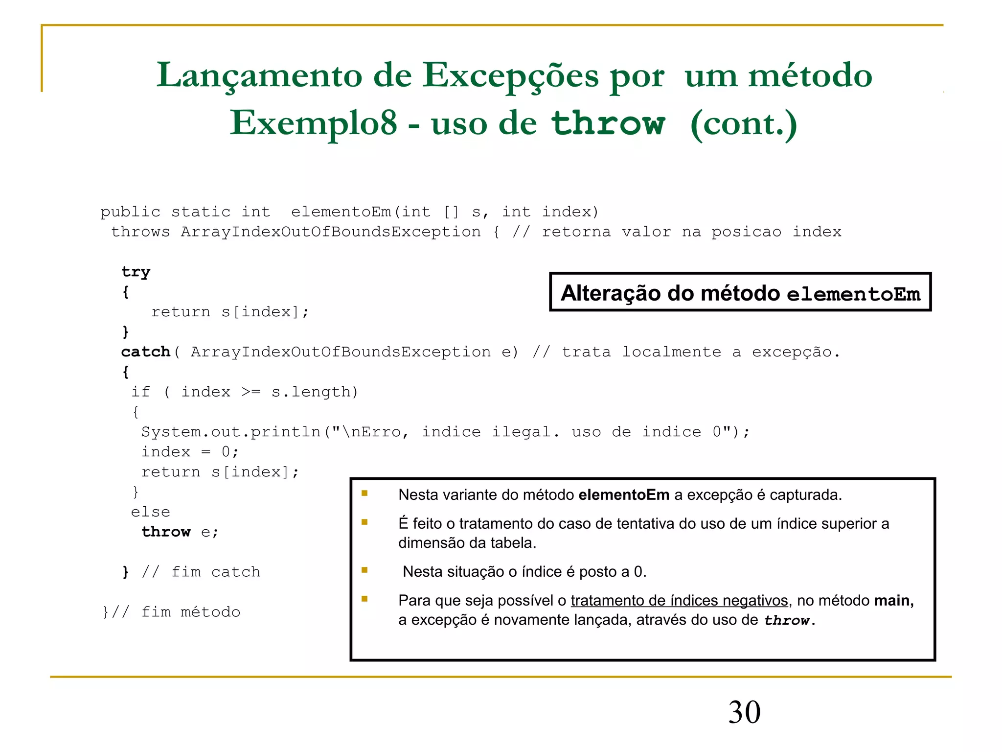 Lançamento de Excepções por um método
         Exemplo8 - uso de throw (cont.)

public static int elementoEm(int [] s, int index)
 throws ArrayIndexOutOfBoundsException { // retorna valor na posicao index

  try
  {                                                    Alteração do método elementoEm
      return s[index];
  }
  catch( ArrayIndexOutOfBoundsException e) // trata localmente a excepção.
  {
    if ( index >= s.length)
    {
     System.out.println("nErro, indice ilegal. uso de indice 0");
     index = 0;
     return s[index];
    }                         Nesta variante do método elementoEm a excepção é capturada.
    else
                              É feito o tratamento do caso de tentativa do uso de um índice superior a
     throw e;
                                     dimensão da tabela.
  } // fim catch                    Nesta situação o índice é posto a 0.
                                    Para que seja possível o tratamento de índices negativos, no método main,
}// fim método                       a excepção é novamente lançada, através do uso de throw.




                                                                                   30
 