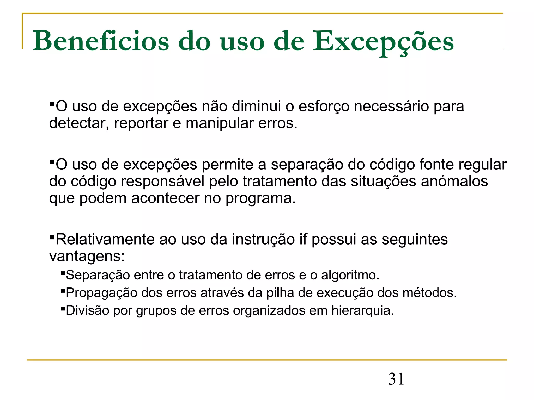 Beneficios do uso de Excepções
 O uso de excepções não diminui o esforço necessário para
 detectar, reportar e manipular erros.

 O uso de excepções permite a separação do código fonte regular
 do código responsável pelo tratamento das situações anómalos
 que podem acontecer no programa.

 Relativamente ao uso da instrução if possui as seguintes
 vantagens:
  Separação entre o tratamento de erros e o algoritmo.
  Propagação dos erros através da pilha de execução dos métodos.
  Divisão por grupos de erros organizados em hierarquia.




                                                     31
 